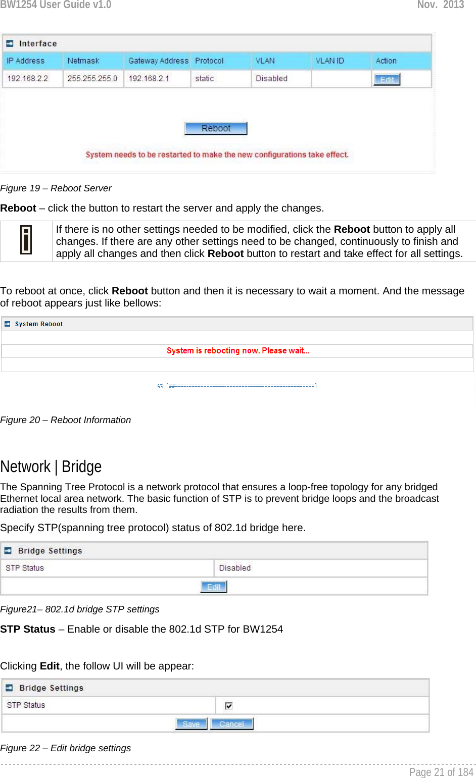 BW1254 User Guide v1.0  Nov.  2013     Page 21 of 184    Figure 19 – Reboot Server Reboot – click the button to restart the server and apply the changes.  If there is no other settings needed to be modified, click the Reboot button to apply all changes. If there are any other settings need to be changed, continuously to finish and apply all changes and then click Reboot button to restart and take effect for all settings.  To reboot at once, click Reboot button and then it is necessary to wait a moment. And the message of reboot appears just like bellows:  Figure 20 – Reboot Information  Network | Bridge The Spanning Tree Protocol is a network protocol that ensures a loop-free topology for any bridged Ethernet local area network. The basic function of STP is to prevent bridge loops and the broadcast radiation the results from them. Specify STP(spanning tree protocol) status of 802.1d bridge here.   Figure21– 802.1d bridge STP settings STP Status – Enable or disable the 802.1d STP for BW1254  Clicking Edit, the follow UI will be appear:  Figure 22 – Edit bridge settings 