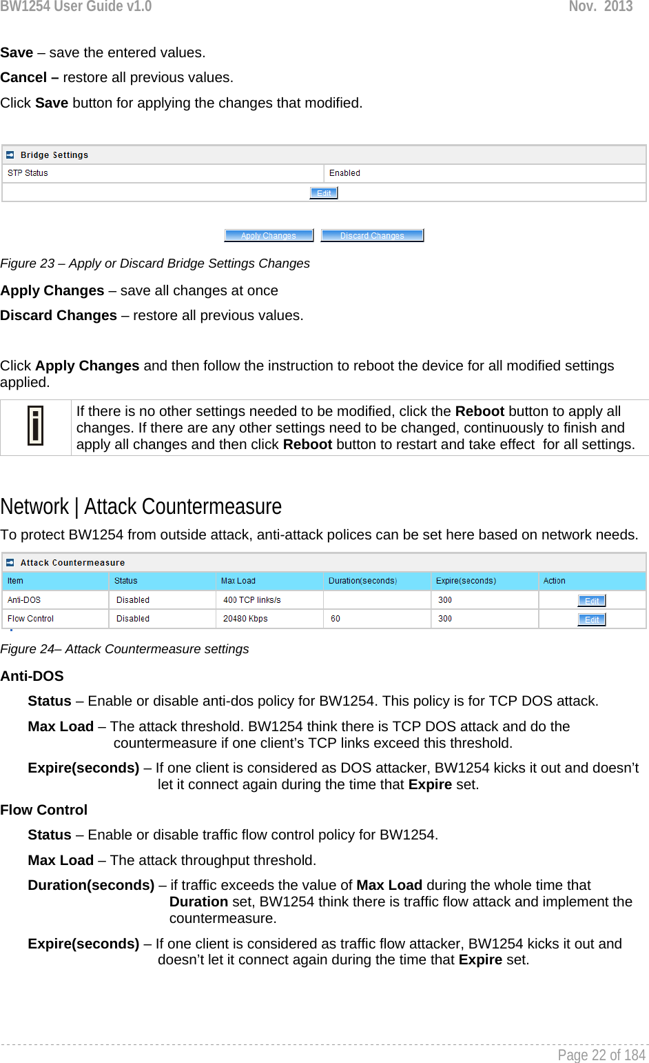 BW1254 User Guide v1.0  Nov.  2013     Page 22 of 184   Save – save the entered values. Cancel – restore all previous values. Click Save button for applying the changes that modified.    Figure 23 – Apply or Discard Bridge Settings Changes Apply Changes – save all changes at once Discard Changes – restore all previous values.  Click Apply Changes and then follow the instruction to reboot the device for all modified settings applied.   If there is no other settings needed to be modified, click the Reboot button to apply all changes. If there are any other settings need to be changed, continuously to finish and apply all changes and then click Reboot button to restart and take effect  for all settings.  Network | Attack Countermeasure To protect BW1254 from outside attack, anti-attack polices can be set here based on network needs.   Figure 24– Attack Countermeasure settings Anti-DOS         Status – Enable or disable anti-dos policy for BW1254. This policy is for TCP DOS attack.        Max Load – The attack threshold. BW1254 think there is TCP DOS attack and do the             countermeasure if one client’s TCP links exceed this threshold.         Expire(seconds) – If one client is considered as DOS attacker, BW1254 kicks it out and doesn’t let it connect again during the time that Expire set.  Flow Control         Status – Enable or disable traffic flow control policy for BW1254.         Max Load – The attack throughput threshold.         Duration(seconds) – if traffic exceeds the value of Max Load during the whole time that                      Duration set, BW1254 think there is traffic flow attack and implement the                      countermeasure.        Expire(seconds) – If one client is considered as traffic flow attacker, BW1254 kicks it out and doesn’t let it connect again during the time that Expire set.    