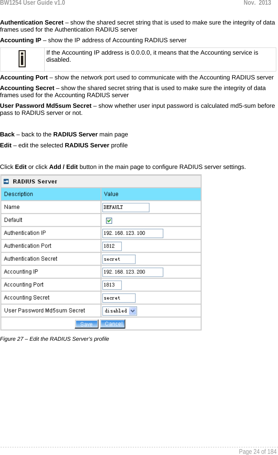 BW1254 User Guide v1.0  Nov.  2013     Page 24 of 184   Authentication Secret – show the shared secret string that is used to make sure the integrity of data frames used for the Authentication RADIUS server Accounting IP – show the IP address of Accounting RADIUS server  If the Accounting IP address is 0.0.0.0, it means that the Accounting service is disabled. Accounting Port – show the network port used to communicate with the Accounting RADIUS server Accounting Secret – show the shared secret string that is used to make sure the integrity of data frames used for the Accounting RADIUS server User Password Md5sum Secret – show whether user input password is calculated md5-sum before pass to RADIUS server or not.  Back – back to the RADIUS Server main page Edit – edit the selected RADIUS Server profile  Click Edit or click Add / Edit button in the main page to configure RADIUS server settings.  Figure 27 – Edit the RADIUS Server’s profile 