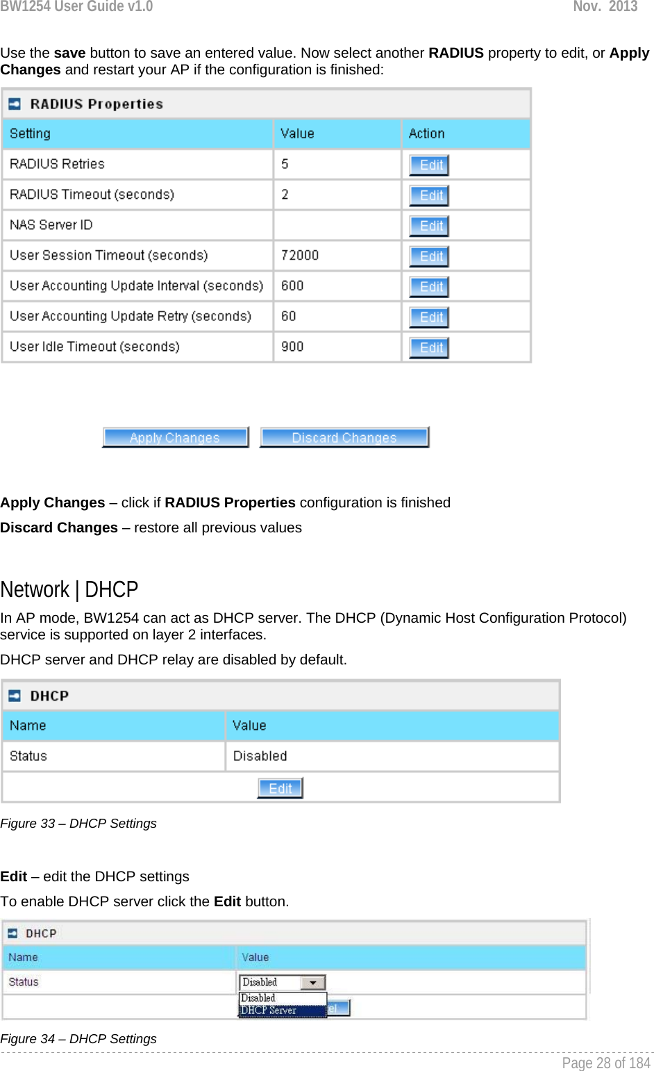 BW1254 User Guide v1.0  Nov.  2013     Page 28 of 184   Use the save button to save an entered value. Now select another RADIUS property to edit, or Apply Changes and restart your AP if the configuration is finished:   Apply Changes – click if RADIUS Properties configuration is finished Discard Changes – restore all previous values  Network | DHCP In AP mode, BW1254 can act as DHCP server. The DHCP (Dynamic Host Configuration Protocol) service is supported on layer 2 interfaces.  DHCP server and DHCP relay are disabled by default.  Figure 33 – DHCP Settings  Edit – edit the DHCP settings To enable DHCP server click the Edit button.  Figure 34 – DHCP Settings 