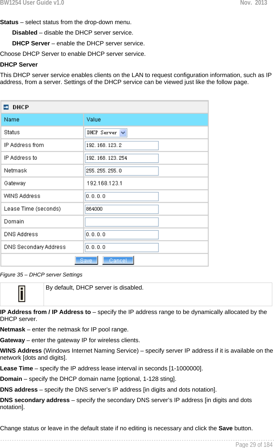 BW1254 User Guide v1.0  Nov.  2013     Page 29 of 184   Status – select status from the drop-down menu. Disabled – disable the DHCP server service. DHCP Server – enable the DHCP server service. Choose DHCP Server to enable DHCP server service.  DHCP Server This DHCP server service enables clients on the LAN to request configuration information, such as IP address, from a server. Settings of the DHCP service can be viewed just like the follow page.   Figure 35 – DHCP server Settings  By default, DHCP server is disabled. IP Address from / IP Address to – specify the IP address range to be dynamically allocated by the DHCP server. Netmask – enter the netmask for IP pool range.  Gateway – enter the gateway IP for wireless clients. WINS Address (Windows Internet Naming Service) – specify server IP address if it is available on the network [dots and digits].  Lease Time – specify the IP address lease interval in seconds [1-1000000].  Domain – specify the DHCP domain name [optional, 1-128 sting].  DNS address – specify the DNS server’s IP address [in digits and dots notation].  DNS secondary address – specify the secondary DNS server’s IP address [in digits and dots notation].  Change status or leave in the default state if no editing is necessary and click the Save button.  