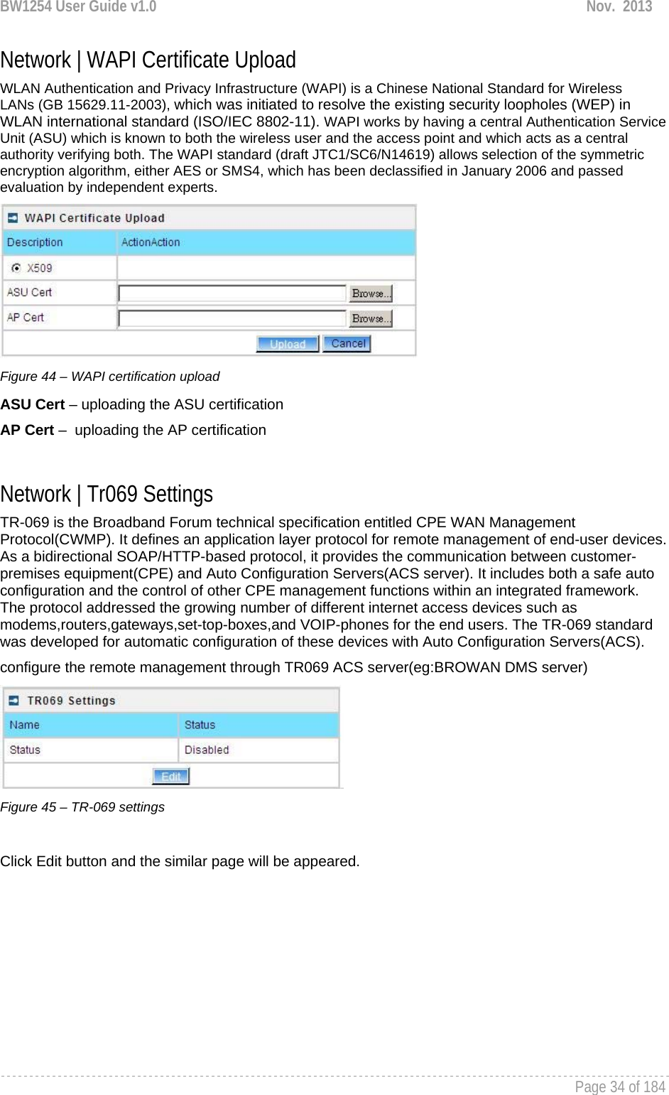 BW1254 User Guide v1.0  Nov.  2013     Page 34 of 184   Network | WAPI Certificate Upload WLAN Authentication and Privacy Infrastructure (WAPI) is a Chinese National Standard for Wireless LANs (GB 15629.11-2003), which was initiated to resolve the existing security loopholes (WEP) in WLAN international standard (ISO/IEC 8802-11). WAPI works by having a central Authentication Service Unit (ASU) which is known to both the wireless user and the access point and which acts as a central authority verifying both. The WAPI standard (draft JTC1/SC6/N14619) allows selection of the symmetric encryption algorithm, either AES or SMS4, which has been declassified in January 2006 and passed evaluation by independent experts.  Figure 44 – WAPI certification upload ASU Cert – uploading the ASU certification AP Cert –  uploading the AP certification  Network | Tr069 Settings TR-069 is the Broadband Forum technical specification entitled CPE WAN Management Protocol(CWMP). It defines an application layer protocol for remote management of end-user devices. As a bidirectional SOAP/HTTP-based protocol, it provides the communication between customer-premises equipment(CPE) and Auto Configuration Servers(ACS server). It includes both a safe auto configuration and the control of other CPE management functions within an integrated framework. The protocol addressed the growing number of different internet access devices such as modems,routers,gateways,set-top-boxes,and VOIP-phones for the end users. The TR-069 standard was developed for automatic configuration of these devices with Auto Configuration Servers(ACS). configure the remote management through TR069 ACS server(eg:BROWAN DMS server)  Figure 45 – TR-069 settings  Click Edit button and the similar page will be appeared. 