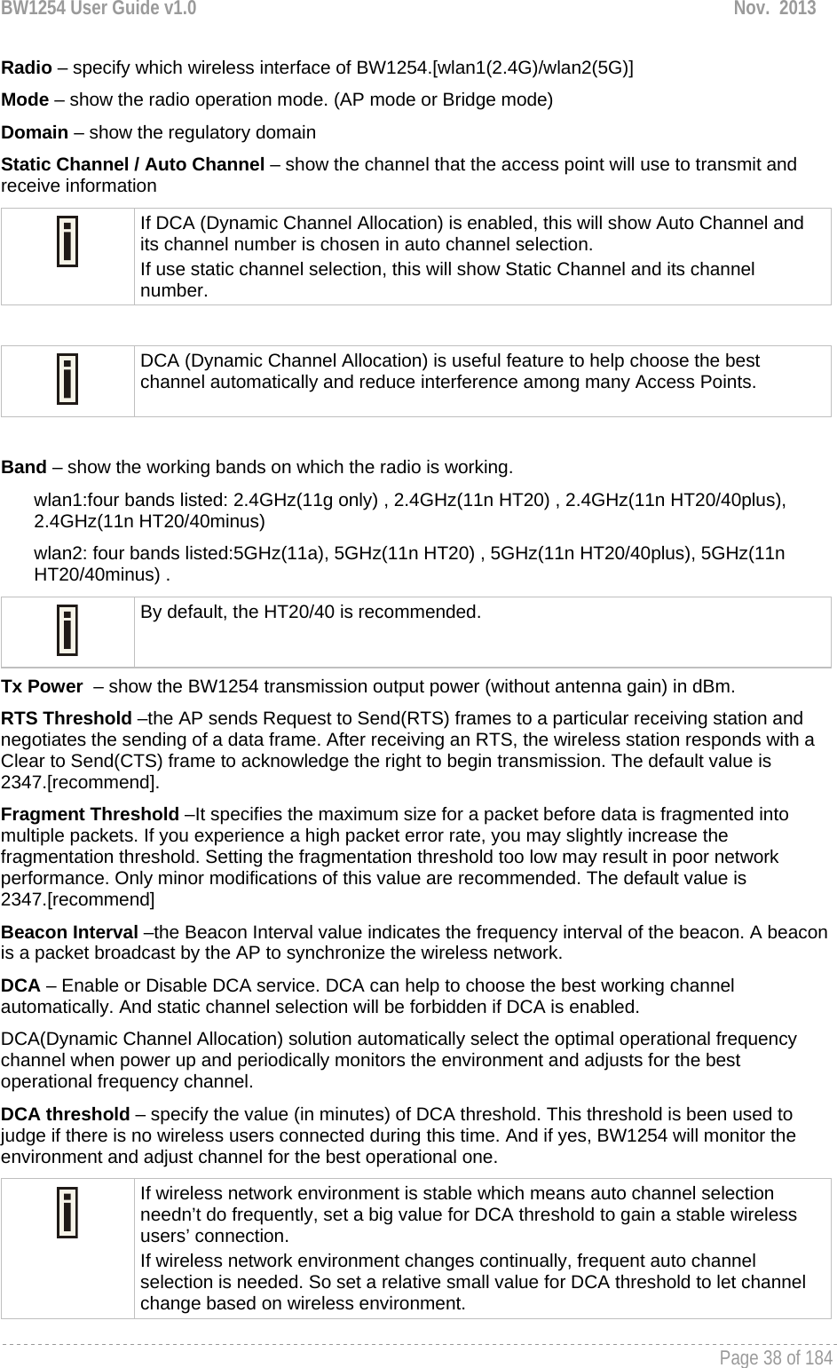 BW1254 User Guide v1.0  Nov.  2013     Page 38 of 184   Radio – specify which wireless interface of BW1254.[wlan1(2.4G)/wlan2(5G)] Mode – show the radio operation mode. (AP mode or Bridge mode) Domain – show the regulatory domain Static Channel / Auto Channel – show the channel that the access point will use to transmit and receive information  If DCA (Dynamic Channel Allocation) is enabled, this will show Auto Channel and its channel number is chosen in auto channel selection. If use static channel selection, this will show Static Channel and its channel number.   DCA (Dynamic Channel Allocation) is useful feature to help choose the best channel automatically and reduce interference among many Access Points.   Band – show the working bands on which the radio is working.  wlan1:four bands listed: 2.4GHz(11g only) , 2.4GHz(11n HT20) , 2.4GHz(11n HT20/40plus), 2.4GHz(11n HT20/40minus)  wlan2: four bands listed:5GHz(11a), 5GHz(11n HT20) , 5GHz(11n HT20/40plus), 5GHz(11n HT20/40minus) .  By default, the HT20/40 is recommended. Tx Power  – show the BW1254 transmission output power (without antenna gain) in dBm.  RTS Threshold –the AP sends Request to Send(RTS) frames to a particular receiving station and negotiates the sending of a data frame. After receiving an RTS, the wireless station responds with a Clear to Send(CTS) frame to acknowledge the right to begin transmission. The default value is 2347.[recommend]. Fragment Threshold –It specifies the maximum size for a packet before data is fragmented into multiple packets. If you experience a high packet error rate, you may slightly increase the fragmentation threshold. Setting the fragmentation threshold too low may result in poor network performance. Only minor modifications of this value are recommended. The default value is 2347.[recommend] Beacon Interval –the Beacon Interval value indicates the frequency interval of the beacon. A beacon is a packet broadcast by the AP to synchronize the wireless network. DCA – Enable or Disable DCA service. DCA can help to choose the best working channel automatically. And static channel selection will be forbidden if DCA is enabled. DCA(Dynamic Channel Allocation) solution automatically select the optimal operational frequency channel when power up and periodically monitors the environment and adjusts for the best operational frequency channel. DCA threshold – specify the value (in minutes) of DCA threshold. This threshold is been used to judge if there is no wireless users connected during this time. And if yes, BW1254 will monitor the environment and adjust channel for the best operational one.  If wireless network environment is stable which means auto channel selection needn’t do frequently, set a big value for DCA threshold to gain a stable wireless users’ connection. If wireless network environment changes continually, frequent auto channel selection is needed. So set a relative small value for DCA threshold to let channel change based on wireless environment.  