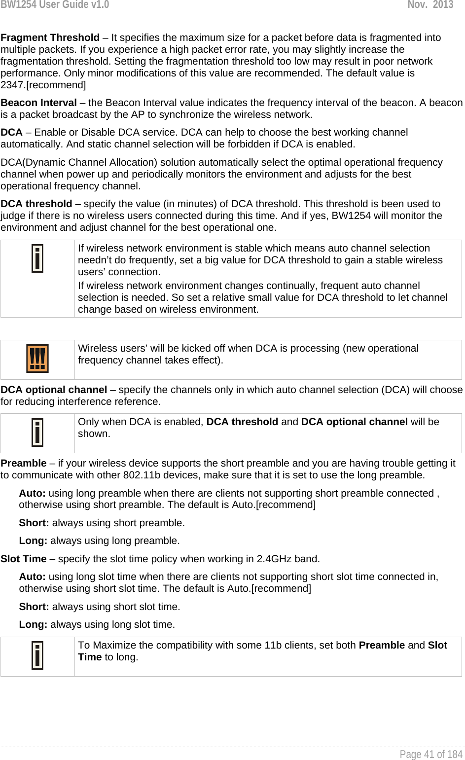 BW1254 User Guide v1.0  Nov.  2013     Page 41 of 184   Fragment Threshold – It specifies the maximum size for a packet before data is fragmented into multiple packets. If you experience a high packet error rate, you may slightly increase the fragmentation threshold. Setting the fragmentation threshold too low may result in poor network performance. Only minor modifications of this value are recommended. The default value is 2347.[recommend] Beacon Interval – the Beacon Interval value indicates the frequency interval of the beacon. A beacon is a packet broadcast by the AP to synchronize the wireless network. DCA – Enable or Disable DCA service. DCA can help to choose the best working channel automatically. And static channel selection will be forbidden if DCA is enabled. DCA(Dynamic Channel Allocation) solution automatically select the optimal operational frequency channel when power up and periodically monitors the environment and adjusts for the best operational frequency channel. DCA threshold – specify the value (in minutes) of DCA threshold. This threshold is been used to judge if there is no wireless users connected during this time. And if yes, BW1254 will monitor the environment and adjust channel for the best operational one.  If wireless network environment is stable which means auto channel selection needn’t do frequently, set a big value for DCA threshold to gain a stable wireless users’ connection. If wireless network environment changes continually, frequent auto channel selection is needed. So set a relative small value for DCA threshold to let channel change based on wireless environment.    Wireless users’ will be kicked off when DCA is processing (new operational frequency channel takes effect).  DCA optional channel – specify the channels only in which auto channel selection (DCA) will choose for reducing interference reference.  Only when DCA is enabled, DCA threshold and DCA optional channel will be shown.  Preamble – if your wireless device supports the short preamble and you are having trouble getting it to communicate with other 802.11b devices, make sure that it is set to use the long preamble. Auto: using long preamble when there are clients not supporting short preamble connected , otherwise using short preamble. The default is Auto.[recommend] Short: always using short preamble. Long: always using long preamble. Slot Time – specify the slot time policy when working in 2.4GHz band. Auto: using long slot time when there are clients not supporting short slot time connected in, otherwise using short slot time. The default is Auto.[recommend] Short: always using short slot time. Long: always using long slot time.  To Maximize the compatibility with some 11b clients, set both Preamble and Slot Time to long.     