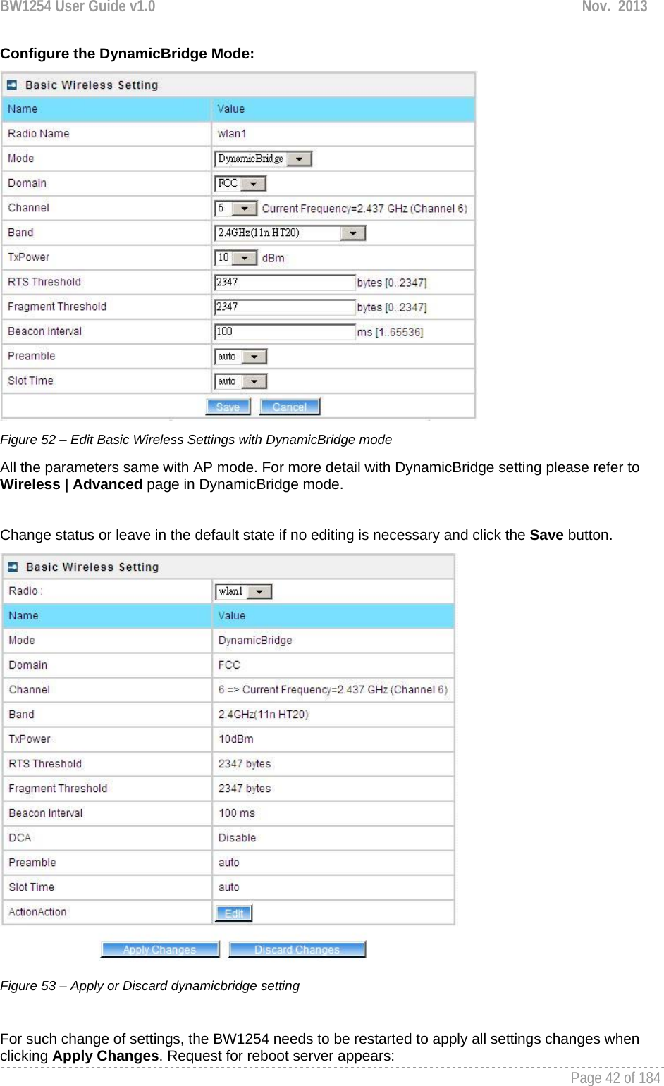 BW1254 User Guide v1.0  Nov.  2013     Page 42 of 184   Configure the DynamicBridge Mode:  Figure 52 – Edit Basic Wireless Settings with DynamicBridge mode All the parameters same with AP mode. For more detail with DynamicBridge setting please refer to  Wireless | Advanced page in DynamicBridge mode.  Change status or leave in the default state if no editing is necessary and click the Save button.   Figure 53 – Apply or Discard dynamicbridge setting  For such change of settings, the BW1254 needs to be restarted to apply all settings changes when clicking Apply Changes. Request for reboot server appears: 