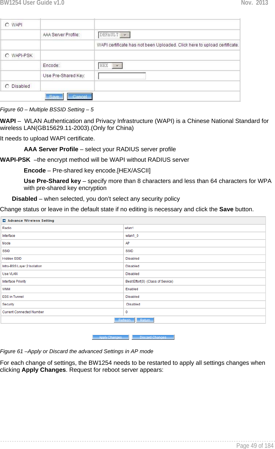 BW1254 User Guide v1.0  Nov.  2013     Page 49 of 184    Figure 60 – Multiple BSSID Setting – 5 WAPI –  WLAN Authentication and Privacy Infrastructure (WAPI) is a Chinese National Standard for wireless LAN(GB15629.11-2003).(Only for China) It needs to upload WAPI certificate. AAA Server Profile – select your RADIUS server profile WAPI-PSK  –the encrypt method will be WAPI without RADIUS server Encode – Pre-shared key encode.[HEX/ASCII] Use Pre-Shared key – specify more than 8 characters and less than 64 characters for WPA with pre-shared key encryption Disabled – when selected, you don’t select any security policy Change status or leave in the default state if no editing is necessary and click the Save button.   Figure 61 –Apply or Discard the advanced Settings in AP mode For each change of settings, the BW1254 needs to be restarted to apply all settings changes when clicking Apply Changes. Request for reboot server appears: 