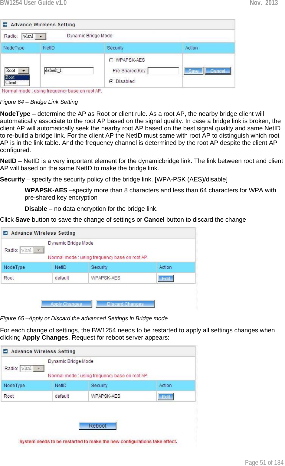 BW1254 User Guide v1.0  Nov.  2013     Page 51 of 184    Figure 64 – Bridge Link Setting NodeType – determine the AP as Root or client rule. As a root AP, the nearby bridge client will automatically associate to the root AP based on the signal quality. In case a bridge link is broken, the client AP will automatically seek the nearby root AP based on the best signal quality and same NetID to re-build a bridge link. For the client AP the NetID must same with root AP to distinguish which root AP is in the link table. And the frequency channel is determined by the root AP despite the client AP configured. NetID – NetID is a very important element for the dynamicbridge link. The link between root and client AP will based on the same NetID to make the bridge link. Security – specify the security policy of the bridge link. [WPA-PSK (AES)/disable]  WPAPSK-AES –specify more than 8 characters and less than 64 characters for WPA with pre-shared key encryption Disable – no data encryption for the bridge link. Click Save button to save the change of settings or Cancel button to discard the change  Figure 65 –Apply or Discard the advanced Settings in Bridge mode For each change of settings, the BW1254 needs to be restarted to apply all settings changes when clicking Apply Changes. Request for reboot server appears:  