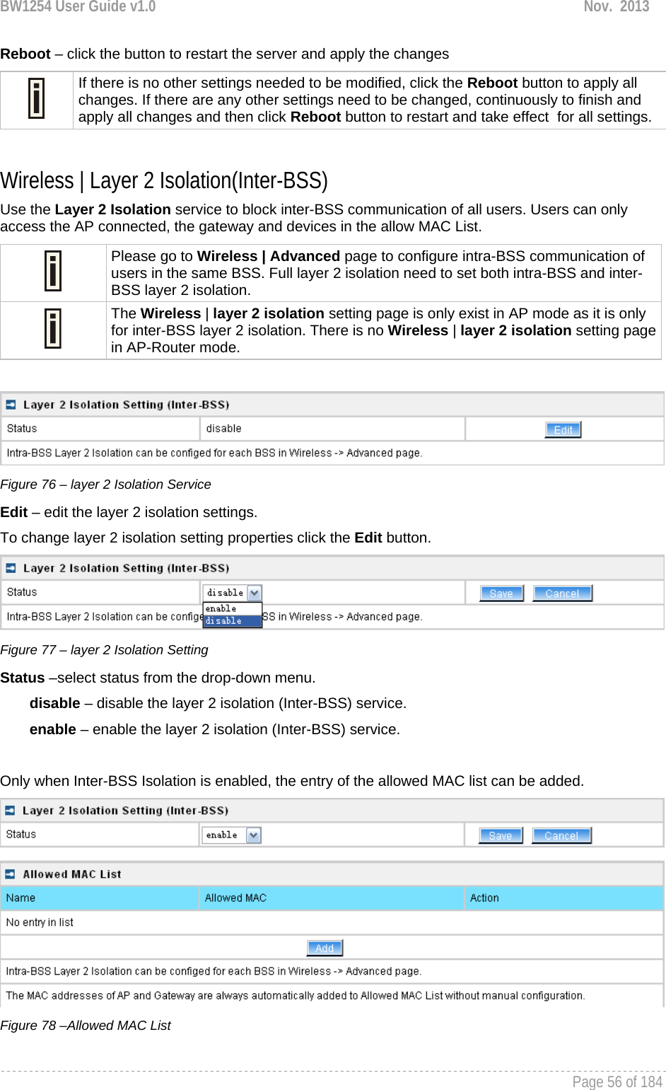 BW1254 User Guide v1.0  Nov.  2013     Page 56 of 184   Reboot – click the button to restart the server and apply the changes  If there is no other settings needed to be modified, click the Reboot button to apply all changes. If there are any other settings need to be changed, continuously to finish and apply all changes and then click Reboot button to restart and take effect  for all settings.  Wireless | Layer 2 Isolation(Inter-BSS) Use the Layer 2 Isolation service to block inter-BSS communication of all users. Users can only access the AP connected, the gateway and devices in the allow MAC List.  Please go to Wireless | Advanced page to configure intra-BSS communication of users in the same BSS. Full layer 2 isolation need to set both intra-BSS and inter-BSS layer 2 isolation.  The Wireless | layer 2 isolation setting page is only exist in AP mode as it is only for inter-BSS layer 2 isolation. There is no Wireless | layer 2 isolation setting page in AP-Router mode.   Figure 76 – layer 2 Isolation Service Edit – edit the layer 2 isolation settings. To change layer 2 isolation setting properties click the Edit button.  Figure 77 – layer 2 Isolation Setting Status –select status from the drop-down menu. disable – disable the layer 2 isolation (Inter-BSS) service. enable – enable the layer 2 isolation (Inter-BSS) service.  Only when Inter-BSS Isolation is enabled, the entry of the allowed MAC list can be added.   Figure 78 –Allowed MAC List 