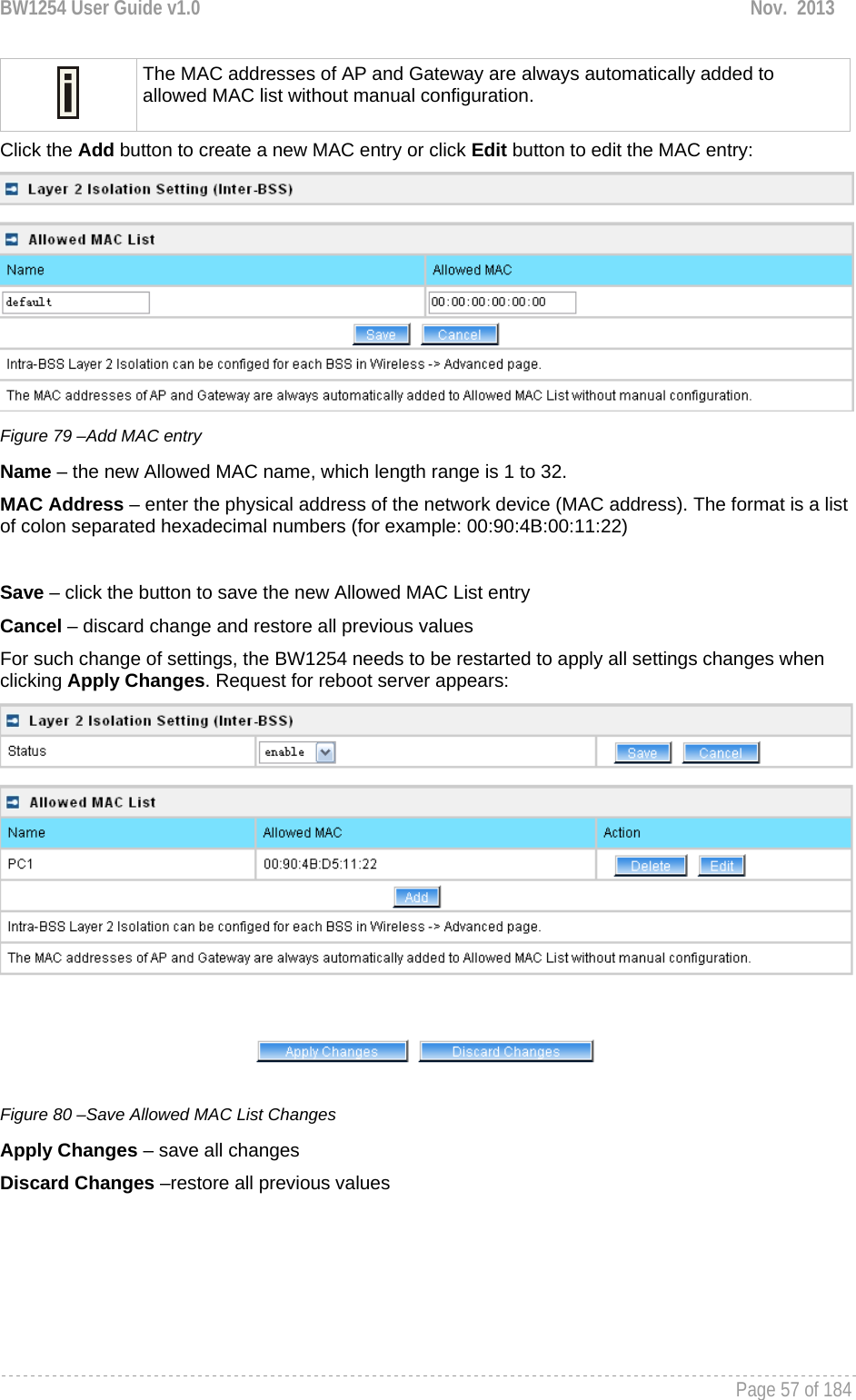 BW1254 User Guide v1.0  Nov.  2013     Page 57 of 184    The MAC addresses of AP and Gateway are always automatically added to allowed MAC list without manual configuration. Click the Add button to create a new MAC entry or click Edit button to edit the MAC entry:  Figure 79 –Add MAC entry Name – the new Allowed MAC name, which length range is 1 to 32. MAC Address – enter the physical address of the network device (MAC address). The format is a list of colon separated hexadecimal numbers (for example: 00:90:4B:00:11:22)  Save – click the button to save the new Allowed MAC List entry Cancel – discard change and restore all previous values For such change of settings, the BW1254 needs to be restarted to apply all settings changes when clicking Apply Changes. Request for reboot server appears:  Figure 80 –Save Allowed MAC List Changes Apply Changes – save all changes Discard Changes –restore all previous values 