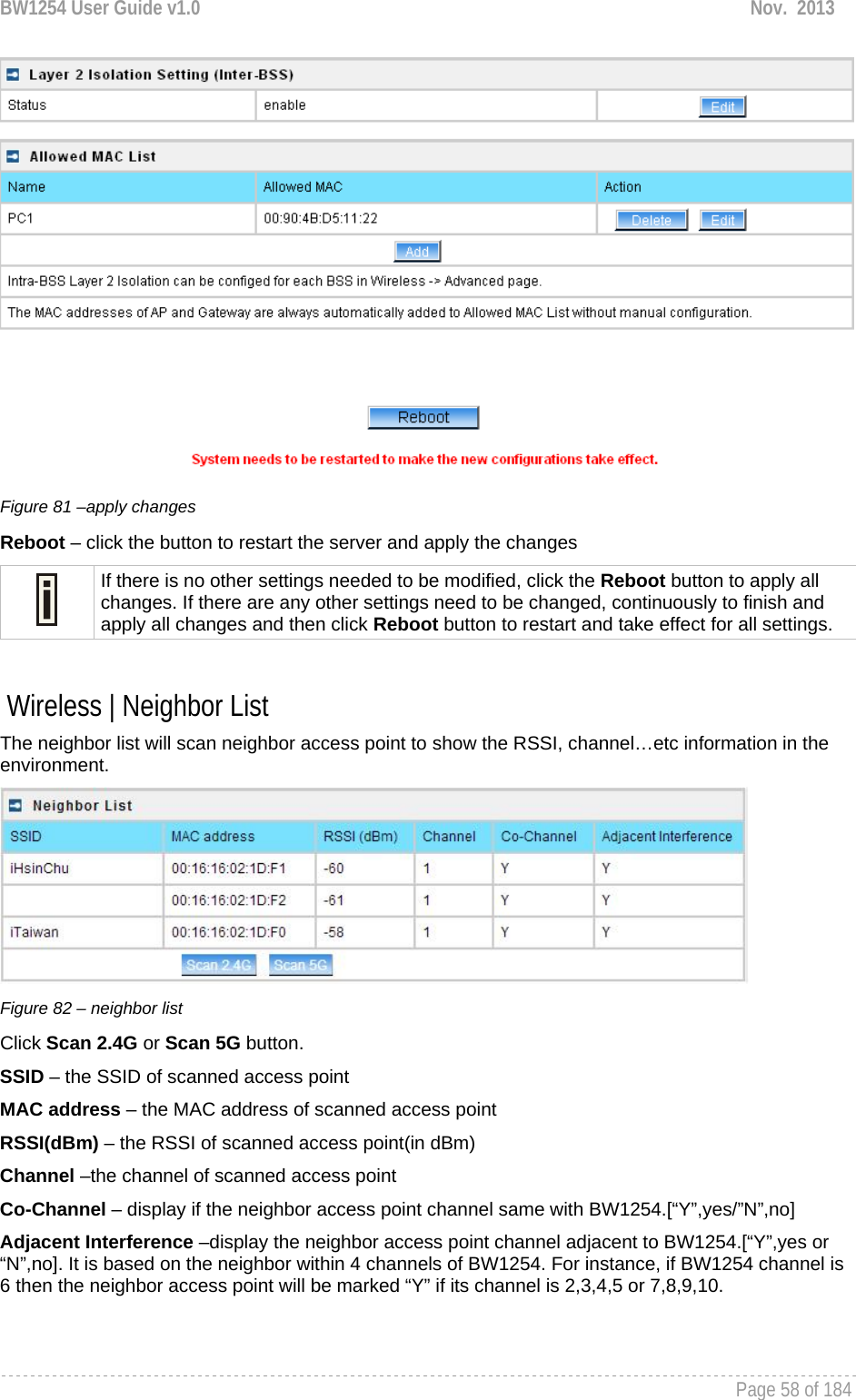 BW1254 User Guide v1.0  Nov.  2013     Page 58 of 184    Figure 81 –apply changes Reboot – click the button to restart the server and apply the changes  If there is no other settings needed to be modified, click the Reboot button to apply all changes. If there are any other settings need to be changed, continuously to finish and apply all changes and then click Reboot button to restart and take effect for all settings.   Wireless | Neighbor List The neighbor list will scan neighbor access point to show the RSSI, channel…etc information in the environment.  Figure 82 – neighbor list Click Scan 2.4G or Scan 5G button. SSID – the SSID of scanned access point MAC address – the MAC address of scanned access point RSSI(dBm) – the RSSI of scanned access point(in dBm) Channel –the channel of scanned access point Co-Channel – display if the neighbor access point channel same with BW1254.[“Y”,yes/”N”,no] Adjacent Interference –display the neighbor access point channel adjacent to BW1254.[“Y”,yes or “N”,no]. It is based on the neighbor within 4 channels of BW1254. For instance, if BW1254 channel is 6 then the neighbor access point will be marked “Y” if its channel is 2,3,4,5 or 7,8,9,10.  