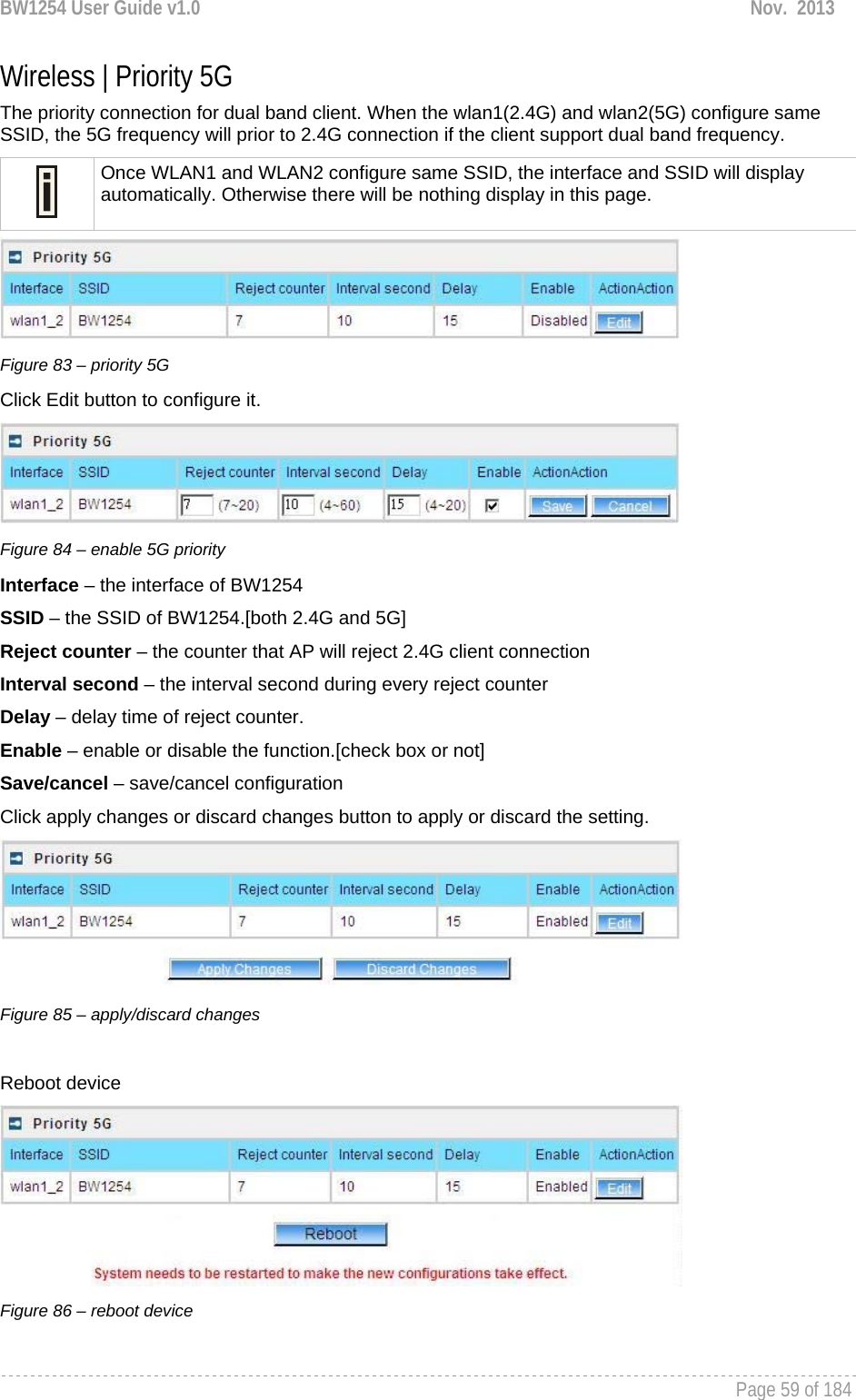 BW1254 User Guide v1.0  Nov.  2013     Page 59 of 184   Wireless | Priority 5G The priority connection for dual band client. When the wlan1(2.4G) and wlan2(5G) configure same SSID, the 5G frequency will prior to 2.4G connection if the client support dual band frequency.   Once WLAN1 and WLAN2 configure same SSID, the interface and SSID will display automatically. Otherwise there will be nothing display in this page.  Figure 83 – priority 5G Click Edit button to configure it.  Figure 84 – enable 5G priority Interface – the interface of BW1254 SSID – the SSID of BW1254.[both 2.4G and 5G] Reject counter – the counter that AP will reject 2.4G client connection  Interval second – the interval second during every reject counter Delay – delay time of reject counter. Enable – enable or disable the function.[check box or not] Save/cancel – save/cancel configuration Click apply changes or discard changes button to apply or discard the setting.  Figure 85 – apply/discard changes  Reboot device  Figure 86 – reboot device 