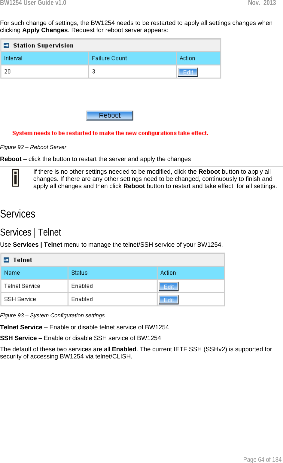 BW1254 User Guide v1.0  Nov.  2013     Page 64 of 184   For such change of settings, the BW1254 needs to be restarted to apply all settings changes when clicking Apply Changes. Request for reboot server appears:  Figure 92 – Reboot Server Reboot – click the button to restart the server and apply the changes  If there is no other settings needed to be modified, click the Reboot button to apply all changes. If there are any other settings need to be changed, continuously to finish and apply all changes and then click Reboot button to restart and take effect  for all settings.  Services Services | Telnet Use Services | Telnet menu to manage the telnet/SSH service of your BW1254.   Figure 93 – System Configuration settings Telnet Service – Enable or disable telnet service of BW1254 SSH Service – Enable or disable SSH service of BW1254 The default of these two services are all Enabled. The current IETF SSH (SSHv2) is supported for security of accessing BW1254 via telnet/CLISH.   