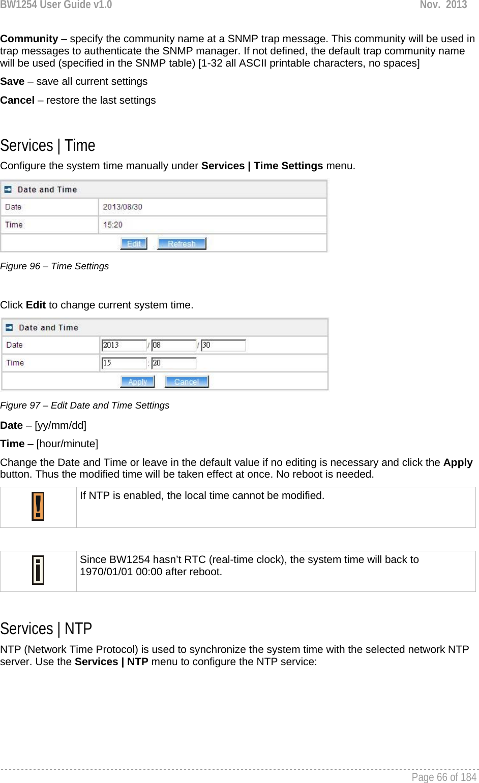 BW1254 User Guide v1.0  Nov.  2013     Page 66 of 184   Community – specify the community name at a SNMP trap message. This community will be used in trap messages to authenticate the SNMP manager. If not defined, the default trap community name will be used (specified in the SNMP table) [1-32 all ASCII printable characters, no spaces] Save – save all current settings Cancel – restore the last settings  Services | Time Configure the system time manually under Services | Time Settings menu.  Figure 96 – Time Settings  Click Edit to change current system time.  Figure 97 – Edit Date and Time Settings Date – [yy/mm/dd] Time – [hour/minute] Change the Date and Time or leave in the default value if no editing is necessary and click the Apply button. Thus the modified time will be taken effect at once. No reboot is needed.  If NTP is enabled, the local time cannot be modified.   Since BW1254 hasn’t RTC (real-time clock), the system time will back to 1970/01/01 00:00 after reboot.  Services | NTP NTP (Network Time Protocol) is used to synchronize the system time with the selected network NTP server. Use the Services | NTP menu to configure the NTP service: 