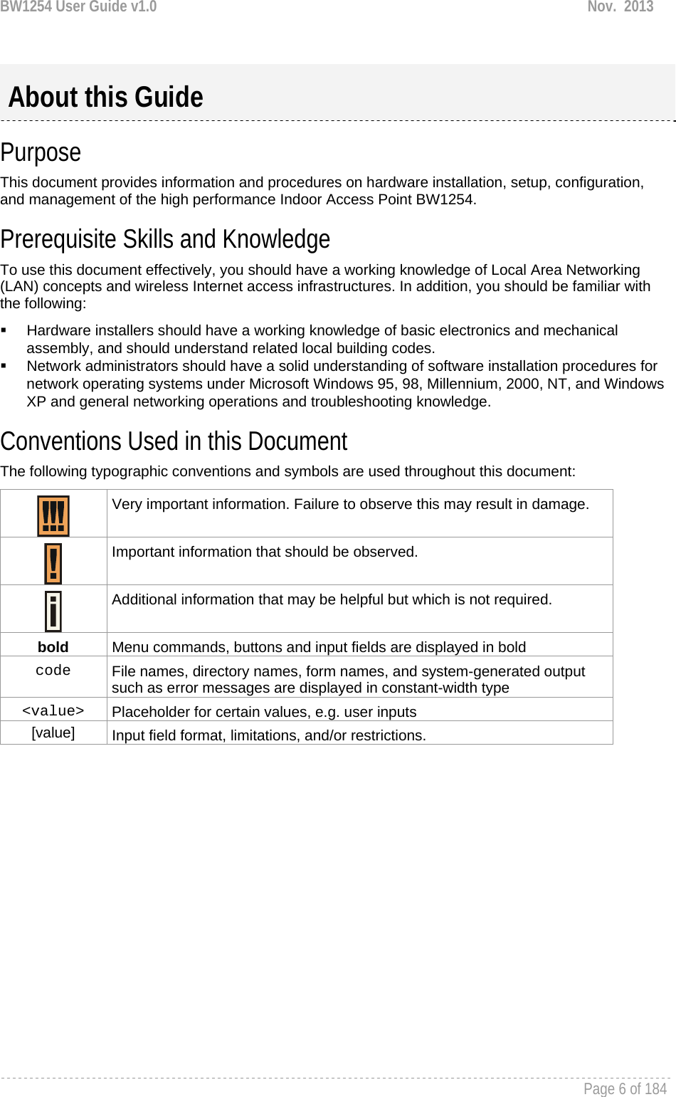 BW1254 User Guide v1.0  Nov.  2013     Page 6 of 184    Purpose This document provides information and procedures on hardware installation, setup, configuration, and management of the high performance Indoor Access Point BW1254.  Prerequisite Skills and Knowledge To use this document effectively, you should have a working knowledge of Local Area Networking (LAN) concepts and wireless Internet access infrastructures. In addition, you should be familiar with the following:   Hardware installers should have a working knowledge of basic electronics and mechanical assembly, and should understand related local building codes.   Network administrators should have a solid understanding of software installation procedures for network operating systems under Microsoft Windows 95, 98, Millennium, 2000, NT, and Windows XP and general networking operations and troubleshooting knowledge. Conventions Used in this Document The following typographic conventions and symbols are used throughout this document:  Very important information. Failure to observe this may result in damage.   Important information that should be observed.   Additional information that may be helpful but which is not required. bold  Menu commands, buttons and input fields are displayed in bold code  File names, directory names, form names, and system-generated output such as error messages are displayed in constant-width type &lt;value&gt;  Placeholder for certain values, e.g. user inputs [value]  Input field format, limitations, and/or restrictions.  About this Guide 