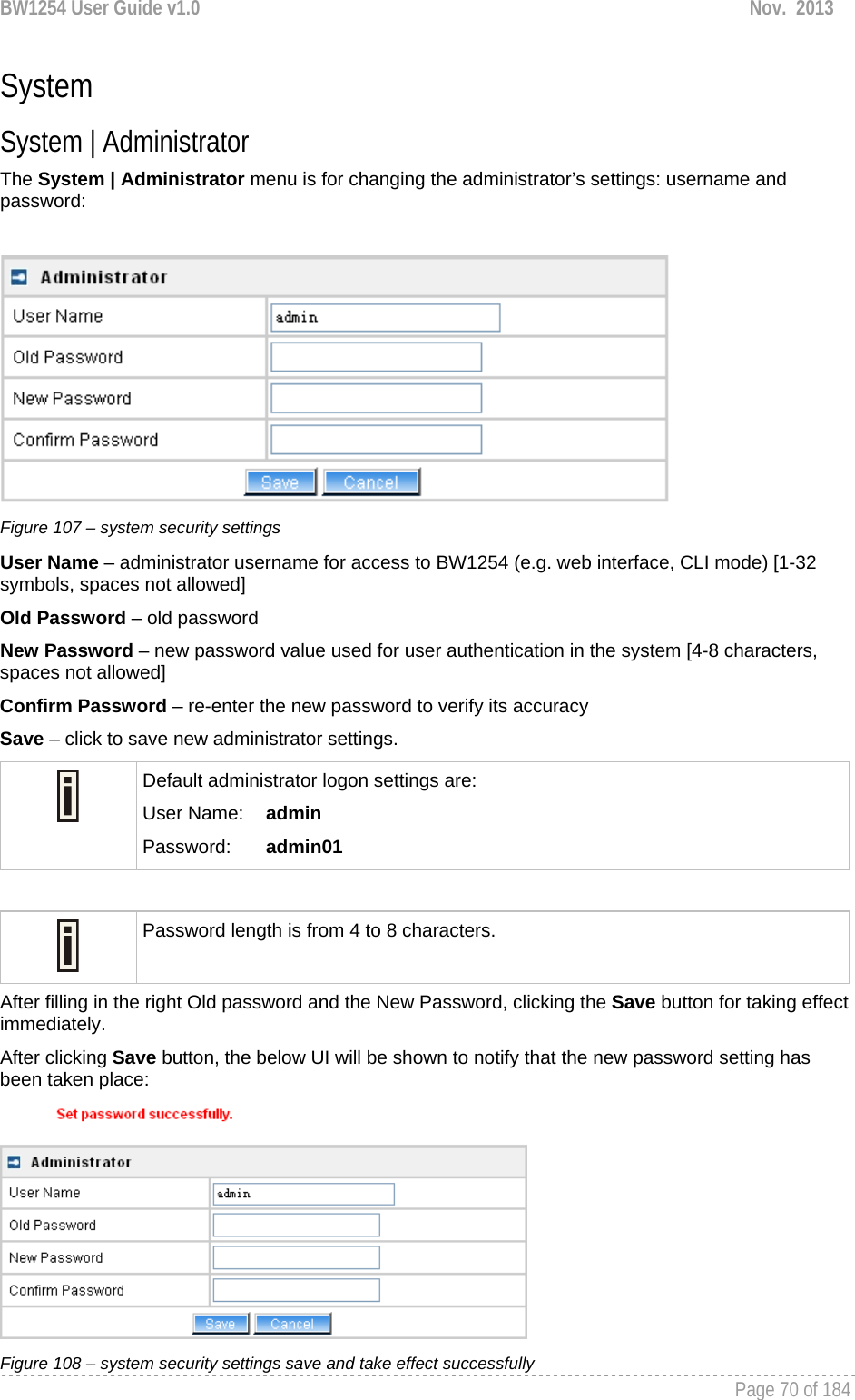 BW1254 User Guide v1.0  Nov.  2013     Page 70 of 184   System System | Administrator The System | Administrator menu is for changing the administrator’s settings: username and password:   Figure 107 – system security settings User Name – administrator username for access to BW1254 (e.g. web interface, CLI mode) [1-32 symbols, spaces not allowed] Old Password – old password New Password – new password value used for user authentication in the system [4-8 characters, spaces not allowed] Confirm Password – re-enter the new password to verify its accuracy Save – click to save new administrator settings.  Default administrator logon settings are: User Name:   admin Password:   admin01   Password length is from 4 to 8 characters.  After filling in the right Old password and the New Password, clicking the Save button for taking effect immediately.  After clicking Save button, the below UI will be shown to notify that the new password setting has been taken place:  Figure 108 – system security settings save and take effect successfully 