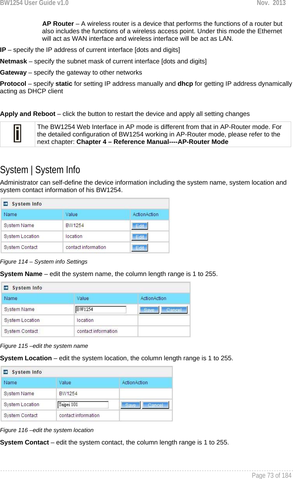 BW1254 User Guide v1.0  Nov.  2013     Page 73 of 184   AP Router – A wireless router is a device that performs the functions of a router but also includes the functions of a wireless access point. Under this mode the Ethernet will act as WAN interface and wireless interface will be act as LAN. IP – specify the IP address of current interface [dots and digits] Netmask – specify the subnet mask of current interface [dots and digits] Gateway – specify the gateway to other networks Protocol – specify static for setting IP address manually and dhcp for getting IP address dynamically acting as DHCP client  Apply and Reboot – click the button to restart the device and apply all setting changes  The BW1254 Web Interface in AP mode is different from that in AP-Router mode. For the detailed configuration of BW1254 working in AP-Router mode, please refer to the next chapter: Chapter 4 – Reference Manual----AP-Router Mode  System | System Info Administrator can self-define the device information including the system name, system location and system contact information of his BW1254.  Figure 114 – System info Settings System Name – edit the system name, the column length range is 1 to 255.  Figure 115 –edit the system name System Location – edit the system location, the column length range is 1 to 255.  Figure 116 –edit the system location System Contact – edit the system contact, the column length range is 1 to 255. 