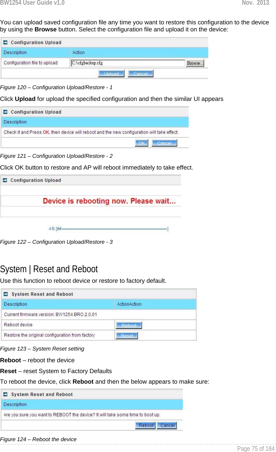 BW1254 User Guide v1.0  Nov.  2013     Page 75 of 184   You can upload saved configuration file any time you want to restore this configuration to the device by using the Browse button. Select the configuration file and upload it on the device:  Figure 120 – Configuration Upload/Restore - 1 Click Upload for upload the specified configuration and then the similar UI appears  Figure 121 – Configuration Upload/Restore - 2 Click OK button to restore and AP will reboot immediately to take effect.  Figure 122 – Configuration Upload/Restore - 3  System | Reset and Reboot Use this function to reboot device or restore to factory default.  Figure 123 – System Reset setting Reboot – reboot the device Reset – reset System to Factory Defaults To reboot the device, click Reboot and then the below appears to make sure:  Figure 124 – Reboot the device 