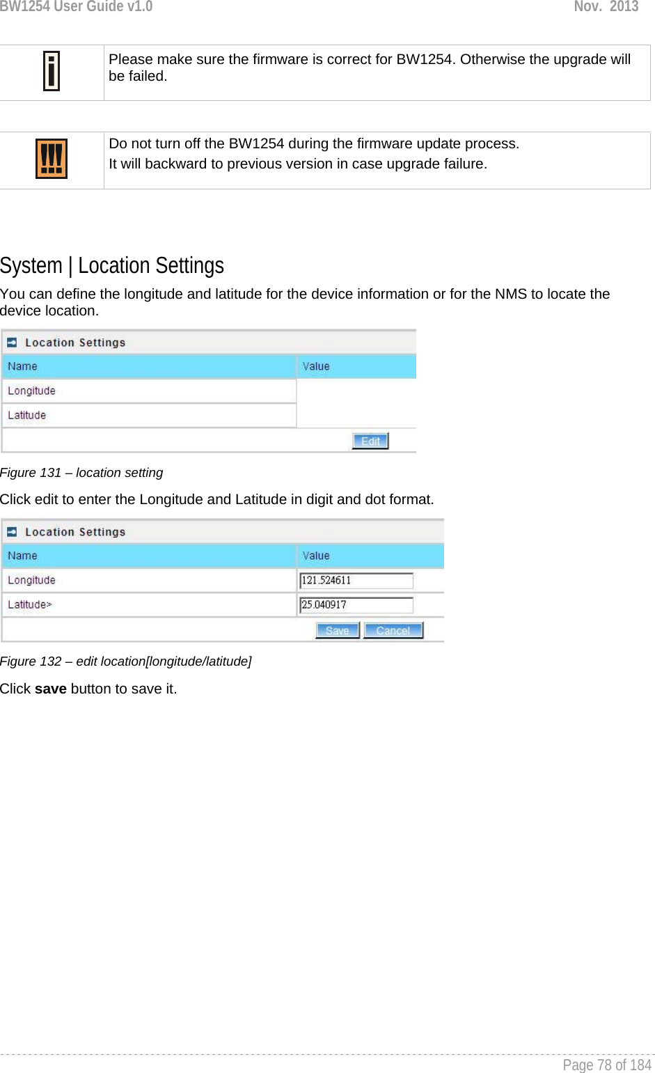 BW1254 User Guide v1.0  Nov.  2013     Page 78 of 184    Please make sure the firmware is correct for BW1254. Otherwise the upgrade will be failed.   Do not turn off the BW1254 during the firmware update process.  It will backward to previous version in case upgrade failure.   System | Location Settings You can define the longitude and latitude for the device information or for the NMS to locate the device location.  Figure 131 – location setting Click edit to enter the Longitude and Latitude in digit and dot format.  Figure 132 – edit location[longitude/latitude] Click save button to save it.  