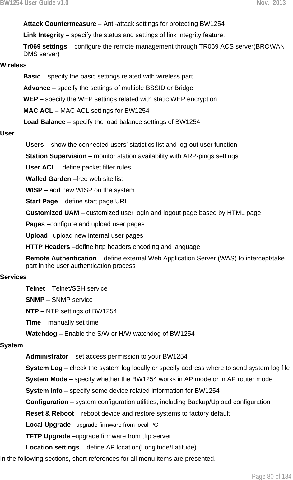 BW1254 User Guide v1.0  Nov.  2013     Page 80 of 184   Attack Countermeasure – Anti-attack settings for protecting BW1254 Link Integrity – specify the status and settings of link integrity feature.  Tr069 settings – configure the remote management through TR069 ACS server(BROWAN DMS server) Wireless Basic – specify the basic settings related with wireless part Advance – specify the settings of multiple BSSID or Bridge WEP – specify the WEP settings related with static WEP encryption MAC ACL – MAC ACL settings for BW1254 Load Balance – specify the load balance settings of BW1254 User Users – show the connected users’ statistics list and log-out user function Station Supervision – monitor station availability with ARP-pings settings User ACL – define packet filter rules Walled Garden –free web site list WISP – add new WISP on the system Start Page – define start page URL Customized UAM – customized user login and logout page based by HTML page Pages –configure and upload user pages Upload –upload new internal user pages HTTP Headers –define http headers encoding and language Remote Authentication – define external Web Application Server (WAS) to intercept/take part in the user authentication process Services Telnet – Telnet/SSH service SNMP – SNMP service NTP – NTP settings of BW1254 Time – manually set time Watchdog – Enable the S/W or H/W watchdog of BW1254 System Administrator – set access permission to your BW1254 System Log – check the system log locally or specify address where to send system log file System Mode – specify whether the BW1254 works in AP mode or in AP router mode  System Info – specify some device related information for BW1254 Configuration – system configuration utilities, including Backup/Upload configuration Reset &amp; Reboot – reboot device and restore systems to factory default Local Upgrade –upgrade firmware from local PC TFTP Upgrade –upgrade firmware from tftp server Location settings – define AP location(Longitude/Latitude) In the following sections, short references for all menu items are presented. 