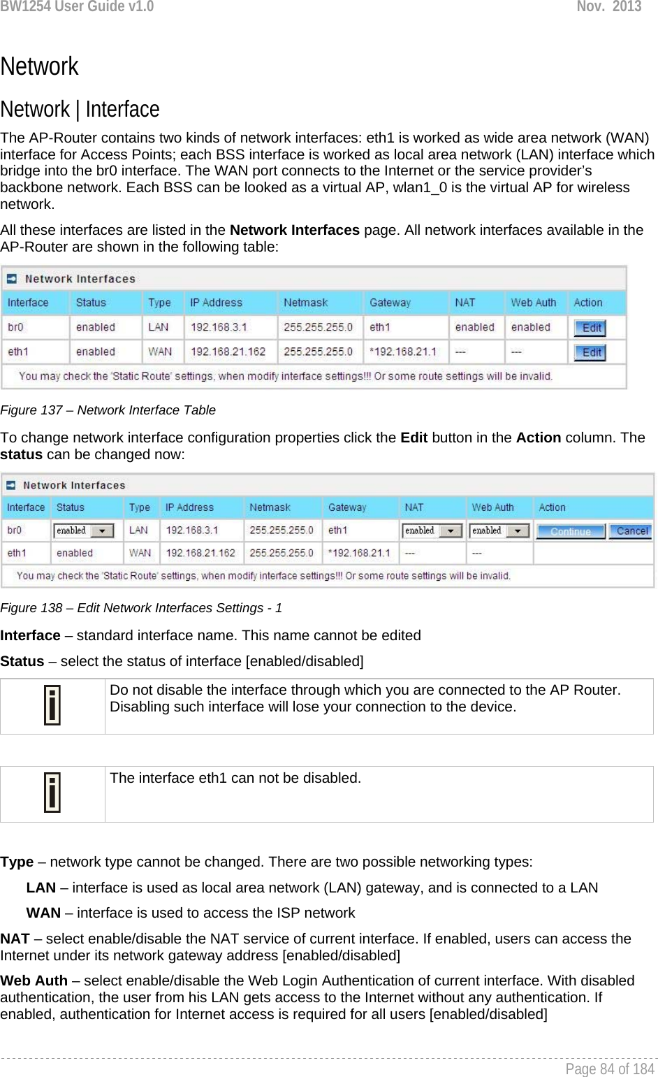 BW1254 User Guide v1.0  Nov.  2013     Page 84 of 184   Network Network | Interface  The AP-Router contains two kinds of network interfaces: eth1 is worked as wide area network (WAN) interface for Access Points; each BSS interface is worked as local area network (LAN) interface which bridge into the br0 interface. The WAN port connects to the Internet or the service provider’s backbone network. Each BSS can be looked as a virtual AP, wlan1_0 is the virtual AP for wireless network. All these interfaces are listed in the Network Interfaces page. All network interfaces available in the AP-Router are shown in the following table:  Figure 137 – Network Interface Table To change network interface configuration properties click the Edit button in the Action column. The status can be changed now:  Figure 138 – Edit Network Interfaces Settings - 1 Interface – standard interface name. This name cannot be edited Status – select the status of interface [enabled/disabled]  Do not disable the interface through which you are connected to the AP Router. Disabling such interface will lose your connection to the device.   The interface eth1 can not be disabled.  Type – network type cannot be changed. There are two possible networking types: LAN – interface is used as local area network (LAN) gateway, and is connected to a LAN WAN – interface is used to access the ISP network NAT – select enable/disable the NAT service of current interface. If enabled, users can access the Internet under its network gateway address [enabled/disabled] Web Auth – select enable/disable the Web Login Authentication of current interface. With disabled authentication, the user from his LAN gets access to the Internet without any authentication. If enabled, authentication for Internet access is required for all users [enabled/disabled]  