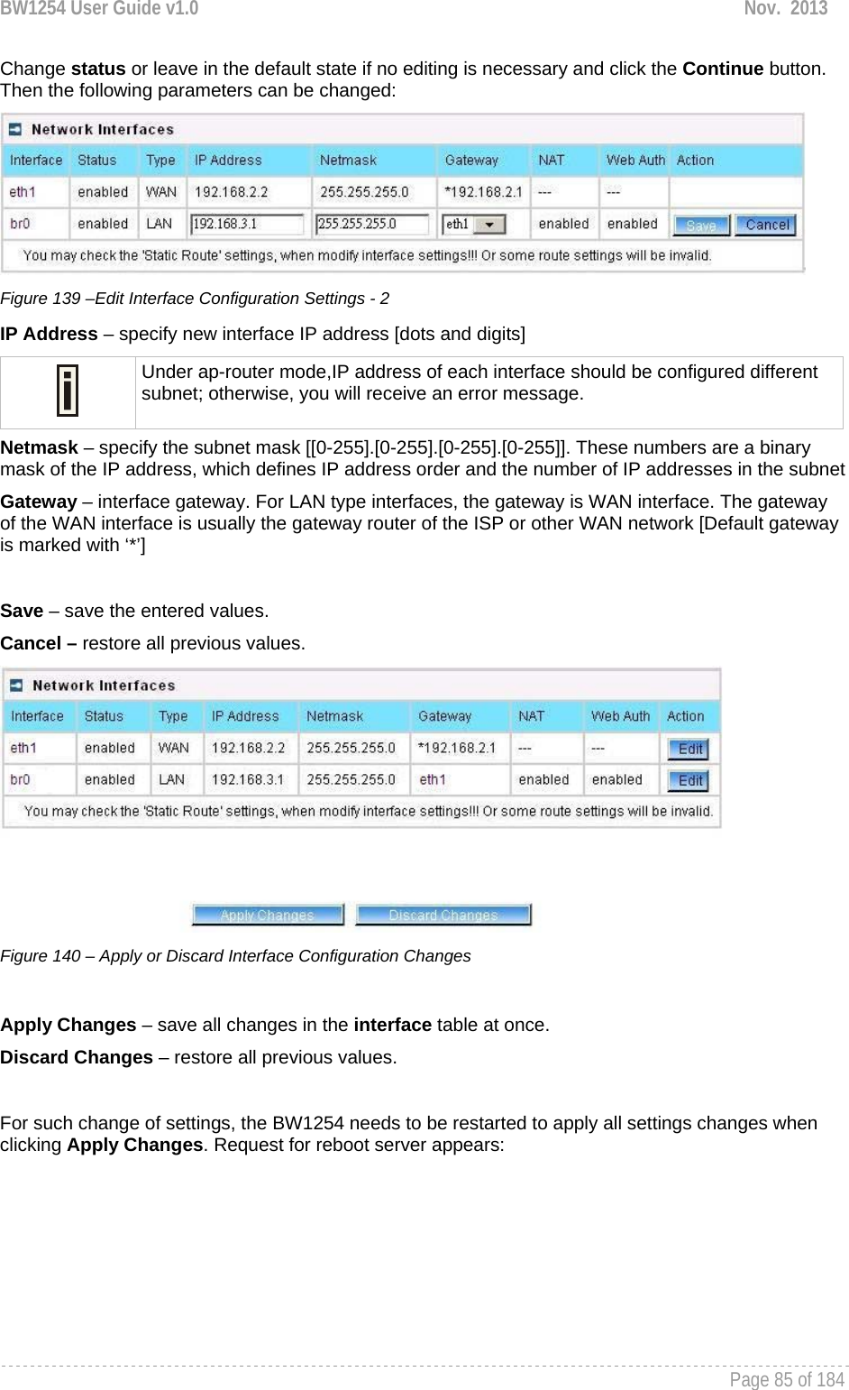 BW1254 User Guide v1.0  Nov.  2013     Page 85 of 184   Change status or leave in the default state if no editing is necessary and click the Continue button. Then the following parameters can be changed:  Figure 139 –Edit Interface Configuration Settings - 2 IP Address – specify new interface IP address [dots and digits]  Under ap-router mode,IP address of each interface should be configured different subnet; otherwise, you will receive an error message. Netmask – specify the subnet mask [[0-255].[0-255].[0-255].[0-255]]. These numbers are a binary mask of the IP address, which defines IP address order and the number of IP addresses in the subnet Gateway – interface gateway. For LAN type interfaces, the gateway is WAN interface. The gateway of the WAN interface is usually the gateway router of the ISP or other WAN network [Default gateway is marked with ‘*’]  Save – save the entered values. Cancel – restore all previous values.  Figure 140 – Apply or Discard Interface Configuration Changes  Apply Changes – save all changes in the interface table at once. Discard Changes – restore all previous values.  For such change of settings, the BW1254 needs to be restarted to apply all settings changes when clicking Apply Changes. Request for reboot server appears: 