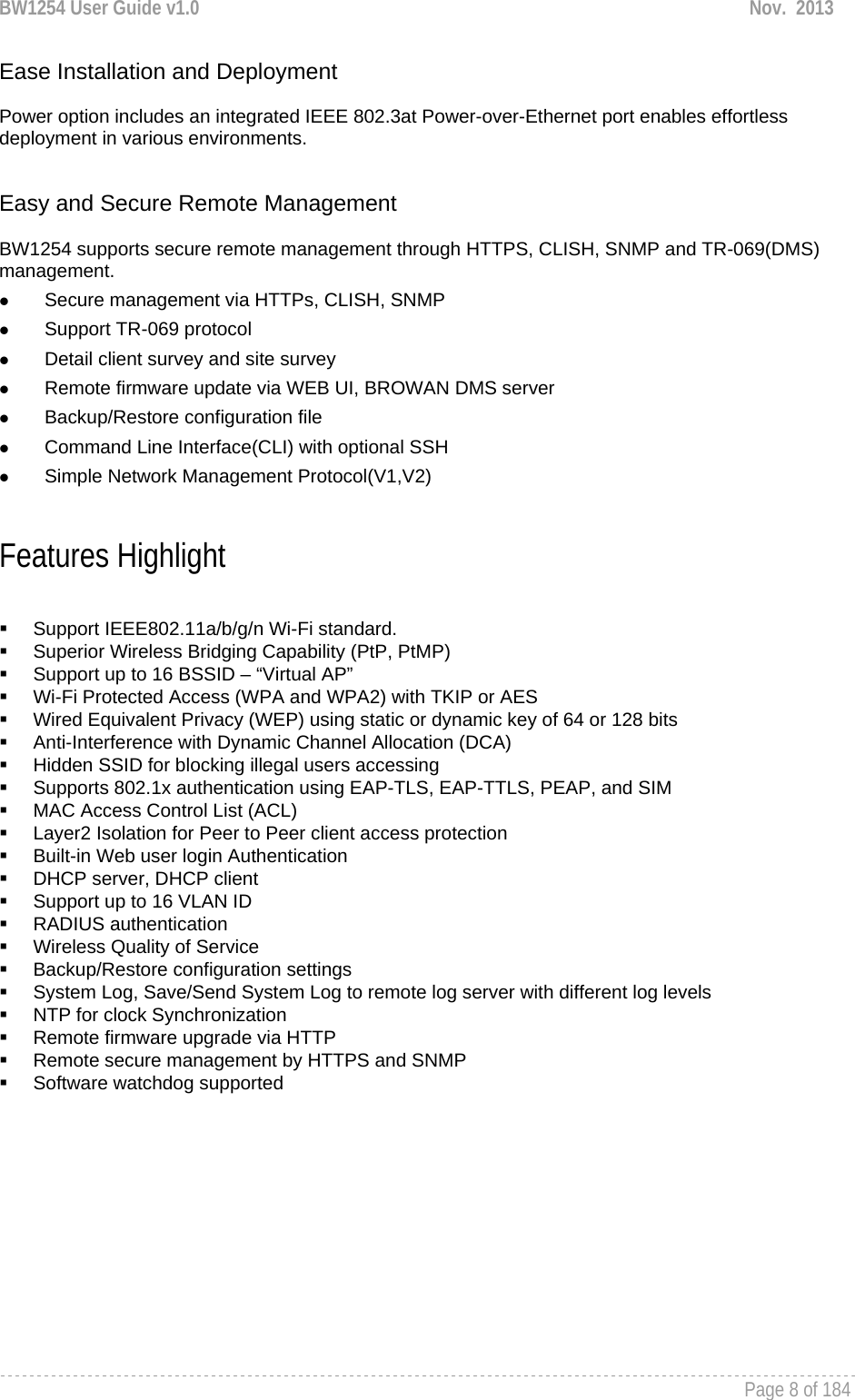 BW1254 User Guide v1.0  Nov.  2013     Page 8 of 184   Ease Installation and Deployment  Power option includes an integrated IEEE 802.3at Power-over-Ethernet port enables effortless deployment in various environments.    Easy and Secure Remote Management  BW1254 supports secure remote management through HTTPS, CLISH, SNMP and TR-069(DMS) management.  z Secure management via HTTPs, CLISH, SNMP z Support TR-069 protocol z Detail client survey and site survey z Remote firmware update via WEB UI, BROWAN DMS server z Backup/Restore configuration file z Command Line Interface(CLI) with optional SSH z Simple Network Management Protocol(V1,V2)  Features Highlight    Support IEEE802.11a/b/g/n Wi-Fi standard.   Superior Wireless Bridging Capability (PtP, PtMP)   Support up to 16 BSSID – “Virtual AP”   Wi-Fi Protected Access (WPA and WPA2) with TKIP or AES   Wired Equivalent Privacy (WEP) using static or dynamic key of 64 or 128 bits   Anti-Interference with Dynamic Channel Allocation (DCA)   Hidden SSID for blocking illegal users accessing   Supports 802.1x authentication using EAP-TLS, EAP-TTLS, PEAP, and SIM   MAC Access Control List (ACL)   Layer2 Isolation for Peer to Peer client access protection   Built-in Web user login Authentication   DHCP server, DHCP client   Support up to 16 VLAN ID  RADIUS authentication   Wireless Quality of Service   Backup/Restore configuration settings   System Log, Save/Send System Log to remote log server with different log levels   NTP for clock Synchronization  Remote firmware upgrade via HTTP   Remote secure management by HTTPS and SNMP  Software watchdog supported    