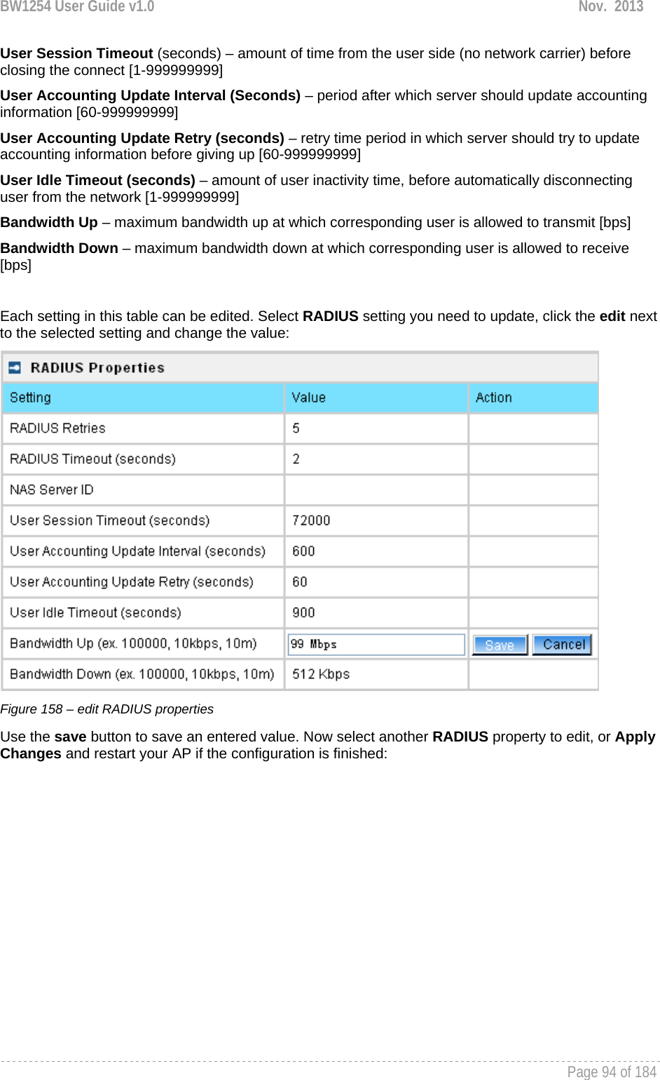 BW1254 User Guide v1.0  Nov.  2013     Page 94 of 184   User Session Timeout (seconds) – amount of time from the user side (no network carrier) before closing the connect [1-999999999] User Accounting Update Interval (Seconds) – period after which server should update accounting information [60-999999999] User Accounting Update Retry (seconds) – retry time period in which server should try to update accounting information before giving up [60-999999999] User Idle Timeout (seconds) – amount of user inactivity time, before automatically disconnecting user from the network [1-999999999] Bandwidth Up – maximum bandwidth up at which corresponding user is allowed to transmit [bps] Bandwidth Down – maximum bandwidth down at which corresponding user is allowed to receive [bps]  Each setting in this table can be edited. Select RADIUS setting you need to update, click the edit next to the selected setting and change the value:  Figure 158 – edit RADIUS properties Use the save button to save an entered value. Now select another RADIUS property to edit, or Apply Changes and restart your AP if the configuration is finished: 