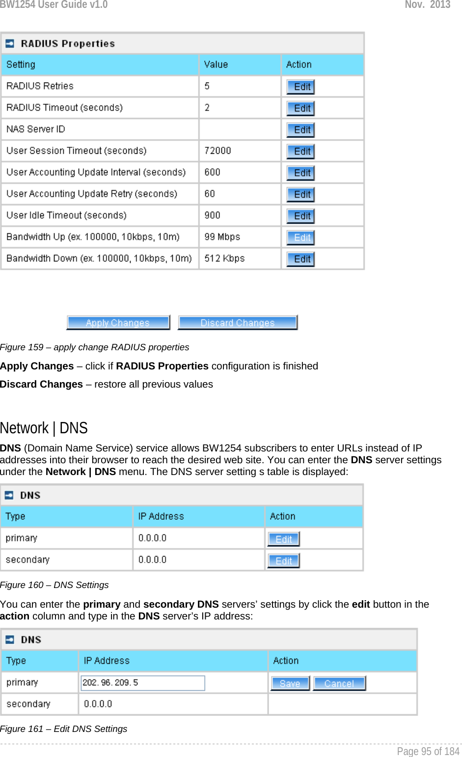 BW1254 User Guide v1.0  Nov.  2013     Page 95 of 184    Figure 159 – apply change RADIUS properties Apply Changes – click if RADIUS Properties configuration is finished Discard Changes – restore all previous values  Network | DNS DNS (Domain Name Service) service allows BW1254 subscribers to enter URLs instead of IP addresses into their browser to reach the desired web site. You can enter the DNS server settings under the Network | DNS menu. The DNS server setting s table is displayed:  Figure 160 – DNS Settings You can enter the primary and secondary DNS servers’ settings by click the edit button in the action column and type in the DNS server’s IP address:  Figure 161 – Edit DNS Settings 