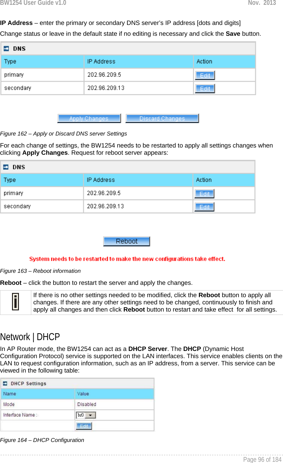 BW1254 User Guide v1.0  Nov.  2013     Page 96 of 184   IP Address – enter the primary or secondary DNS server’s IP address [dots and digits] Change status or leave in the default state if no editing is necessary and click the Save button.   Figure 162 – Apply or Discard DNS server Settings For each change of settings, the BW1254 needs to be restarted to apply all settings changes when clicking Apply Changes. Request for reboot server appears:  Figure 163 – Reboot information Reboot – click the button to restart the server and apply the changes.  If there is no other settings needed to be modified, click the Reboot button to apply all changes. If there are any other settings need to be changed, continuously to finish and apply all changes and then click Reboot button to restart and take effect  for all settings.  Network | DHCP In AP Router mode, the BW1254 can act as a DHCP Server. The DHCP (Dynamic Host Configuration Protocol) service is supported on the LAN interfaces. This service enables clients on the LAN to request configuration information, such as an IP address, from a server. This service can be viewed in the following table:  Figure 164 – DHCP Configuration 