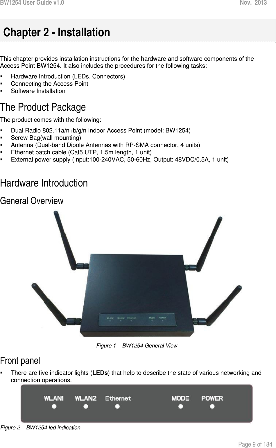 BW1254 User Guide v1.0  Nov.  2013     Page 9 of 184    This chapter provides installation instructions for the hardware and software components of the Access Point BW1254. It also includes the procedures for the following tasks:   Hardware Introduction (LEDs, Connectors)   Connecting the Access Point  Software Installation The Product Package  The product comes with the following:   Dual Radio 802.11a/n+b/g/n Indoor Access Point (model: BW1254)   Screw Bag(wall mounting)   Antenna (Dual-band Dipole Antennas with RP-SMA connector, 4 units)   Ethernet patch cable (Cat5 UTP, 1.5m length, 1 unit)   External power supply (Input:100-240VAC, 50-60Hz, Output: 48VDC/0.5A, 1 unit)  Hardware Introduction General Overview   Figure 1 – BW1254 General View Front panel   There are five indicator lights (LEDs) that help to describe the state of various networking and connection operations.  Figure 2 – BW1254 led indication  Chapter 2 - Installation 