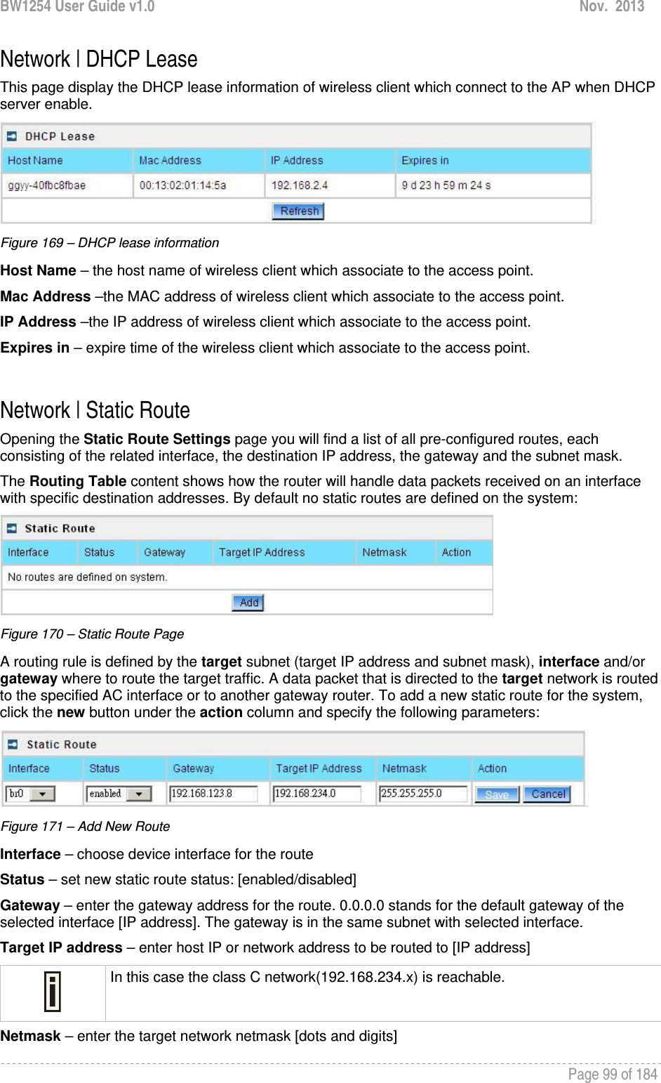 BW1254 User Guide v1.0  Nov.  2013     Page 99 of 184   Network | DHCP Lease This page display the DHCP lease information of wireless client which connect to the AP when DHCP server enable.  Figure 169 – DHCP lease information Host Name – the host name of wireless client which associate to the access point. Mac Address –the MAC address of wireless client which associate to the access point.  IP Address –the IP address of wireless client which associate to the access point. Expires in – expire time of the wireless client which associate to the access point.   Network | Static Route Opening the Static Route Settings page you will find a list of all pre-configured routes, each consisting of the related interface, the destination IP address, the gateway and the subnet mask. The Routing Table content shows how the router will handle data packets received on an interface with specific destination addresses. By default no static routes are defined on the system:  Figure 170 – Static Route Page A routing rule is defined by the target subnet (target IP address and subnet mask), interface and/or gateway where to route the target traffic. A data packet that is directed to the target network is routed to the specified AC interface or to another gateway router. To add a new static route for the system, click the new button under the action column and specify the following parameters:  Figure 171 – Add New Route Interface – choose device interface for the route Status – set new static route status: [enabled/disabled] Gateway – enter the gateway address for the route. 0.0.0.0 stands for the default gateway of the selected interface [IP address]. The gateway is in the same subnet with selected interface. Target IP address – enter host IP or network address to be routed to [IP address]  In this case the class C network(192.168.234.x) is reachable. Netmask – enter the target network netmask [dots and digits] 