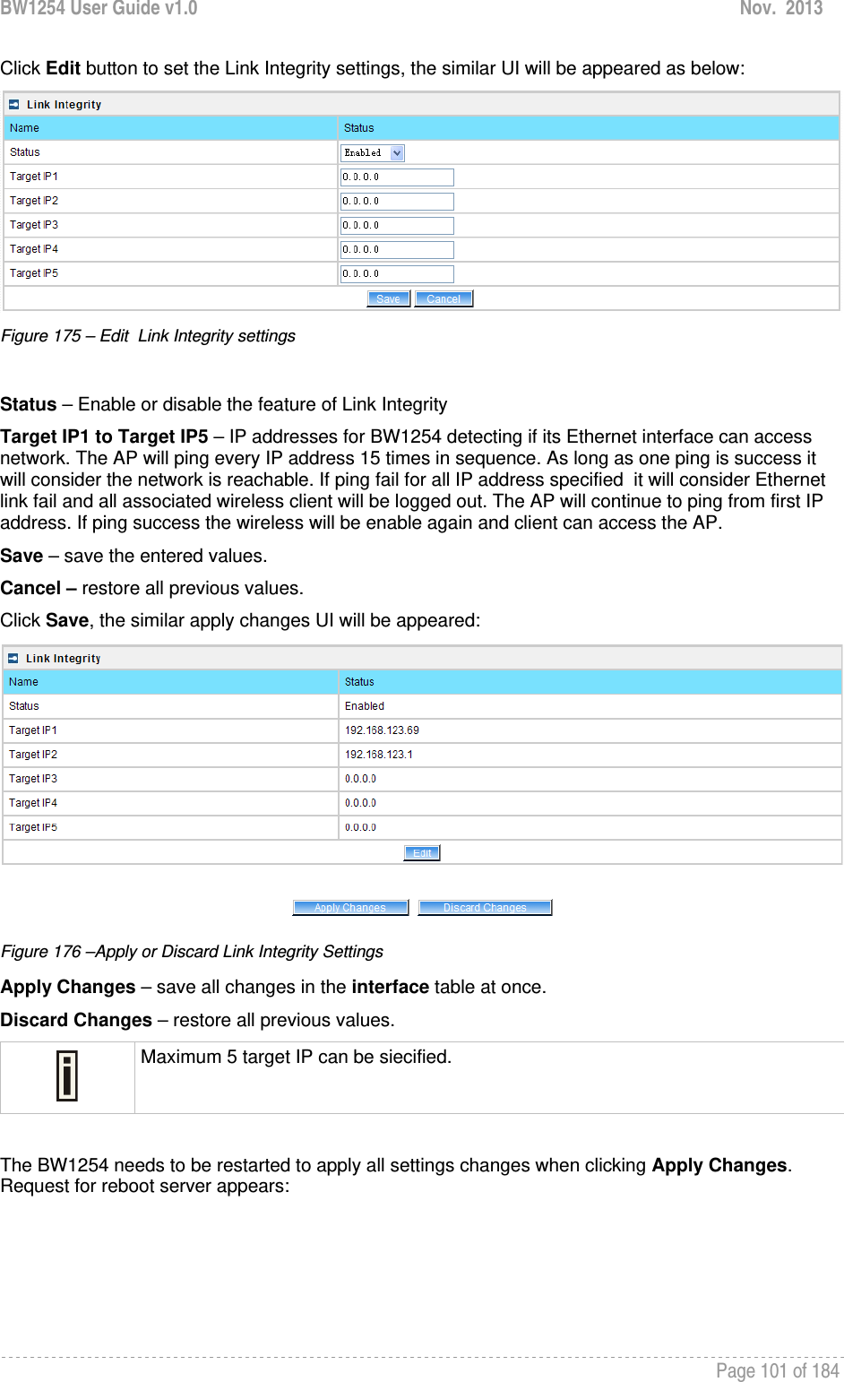 BW1254 User Guide v1.0  Nov.  2013     Page 101 of 184   Click Edit button to set the Link Integrity settings, the similar UI will be appeared as below:  Figure 175 – Edit  Link Integrity settings  Status – Enable or disable the feature of Link Integrity Target IP1 to Target IP5 – IP addresses for BW1254 detecting if its Ethernet interface can access  network. The AP will ping every IP address 15 times in sequence. As long as one ping is success it will consider the network is reachable. If ping fail for all IP address specified  it will consider Ethernet link fail and all associated wireless client will be logged out. The AP will continue to ping from first IP address. If ping success the wireless will be enable again and client can access the AP. Save – save the entered values. Cancel – restore all previous values. Click Save, the similar apply changes UI will be appeared:  Figure 176 –Apply or Discard Link Integrity Settings Apply Changes – save all changes in the interface table at once. Discard Changes – restore all previous values.  Maximum 5 target IP can be siecified.  The BW1254 needs to be restarted to apply all settings changes when clicking Apply Changes. Request for reboot server appears: 