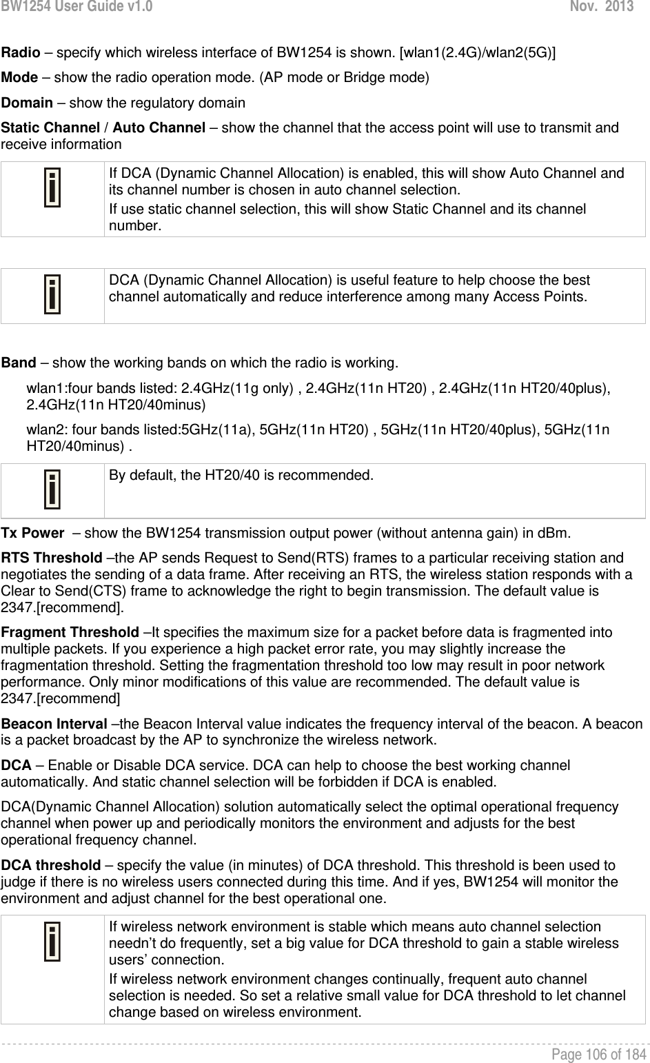 BW1254 User Guide v1.0  Nov.  2013     Page 106 of 184   Radio – specify which wireless interface of BW1254 is shown. [wlan1(2.4G)/wlan2(5G)] Mode – show the radio operation mode. (AP mode or Bridge mode) Domain – show the regulatory domain Static Channel / Auto Channel – show the channel that the access point will use to transmit and receive information  If DCA (Dynamic Channel Allocation) is enabled, this will show Auto Channel and its channel number is chosen in auto channel selection. If use static channel selection, this will show Static Channel and its channel number.   DCA (Dynamic Channel Allocation) is useful feature to help choose the best channel automatically and reduce interference among many Access Points.   Band – show the working bands on which the radio is working.  wlan1:four bands listed: 2.4GHz(11g only) , 2.4GHz(11n HT20) , 2.4GHz(11n HT20/40plus), 2.4GHz(11n HT20/40minus)  wlan2: four bands listed:5GHz(11a), 5GHz(11n HT20) , 5GHz(11n HT20/40plus), 5GHz(11n HT20/40minus) .  By default, the HT20/40 is recommended. Tx Power  – show the BW1254 transmission output power (without antenna gain) in dBm.  RTS Threshold –the AP sends Request to Send(RTS) frames to a particular receiving station and negotiates the sending of a data frame. After receiving an RTS, the wireless station responds with a Clear to Send(CTS) frame to acknowledge the right to begin transmission. The default value is 2347.[recommend]. Fragment Threshold –It specifies the maximum size for a packet before data is fragmented into multiple packets. If you experience a high packet error rate, you may slightly increase the fragmentation threshold. Setting the fragmentation threshold too low may result in poor network performance. Only minor modifications of this value are recommended. The default value is 2347.[recommend] Beacon Interval –the Beacon Interval value indicates the frequency interval of the beacon. A beacon is a packet broadcast by the AP to synchronize the wireless network. DCA – Enable or Disable DCA service. DCA can help to choose the best working channel automatically. And static channel selection will be forbidden if DCA is enabled. DCA(Dynamic Channel Allocation) solution automatically select the optimal operational frequency channel when power up and periodically monitors the environment and adjusts for the best operational frequency channel. DCA threshold – specify the value (in minutes) of DCA threshold. This threshold is been used to judge if there is no wireless users connected during this time. And if yes, BW1254 will monitor the environment and adjust channel for the best operational one.  If wireless network environment is stable which means auto channel selection needn’t do frequently, set a big value for DCA threshold to gain a stable wireless users’ connection. If wireless network environment changes continually, frequent auto channel selection is needed. So set a relative small value for DCA threshold to let channel change based on wireless environment.  