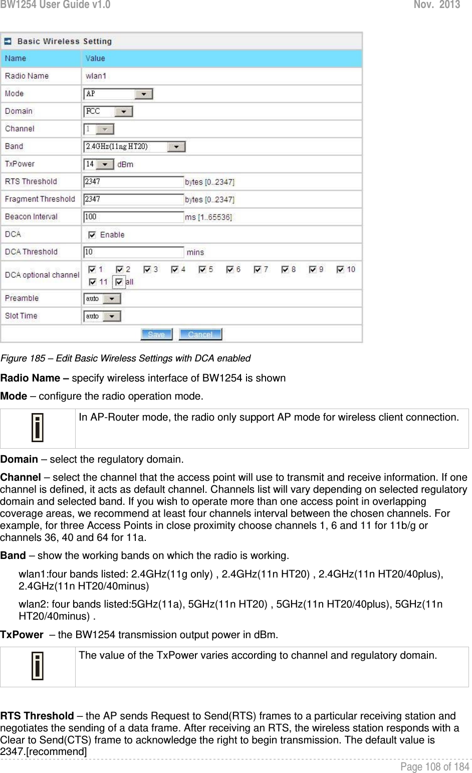 BW1254 User Guide v1.0  Nov.  2013     Page 108 of 184    Figure 185 – Edit Basic Wireless Settings with DCA enabled Radio Name – specify wireless interface of BW1254 is shown Mode – configure the radio operation mode.   In AP-Router mode, the radio only support AP mode for wireless client connection.Domain – select the regulatory domain. Channel – select the channel that the access point will use to transmit and receive information. If one channel is defined, it acts as default channel. Channels list will vary depending on selected regulatory domain and selected band. If you wish to operate more than one access point in overlapping coverage areas, we recommend at least four channels interval between the chosen channels. For example, for three Access Points in close proximity choose channels 1, 6 and 11 for 11b/g or channels 36, 40 and 64 for 11a.  Band – show the working bands on which the radio is working.  wlan1:four bands listed: 2.4GHz(11g only) , 2.4GHz(11n HT20) , 2.4GHz(11n HT20/40plus), 2.4GHz(11n HT20/40minus)  wlan2: four bands listed:5GHz(11a), 5GHz(11n HT20) , 5GHz(11n HT20/40plus), 5GHz(11n HT20/40minus) . TxPower  – the BW1254 transmission output power in dBm.   The value of the TxPower varies according to channel and regulatory domain.  RTS Threshold – the AP sends Request to Send(RTS) frames to a particular receiving station and negotiates the sending of a data frame. After receiving an RTS, the wireless station responds with a Clear to Send(CTS) frame to acknowledge the right to begin transmission. The default value is 2347.[recommend] 