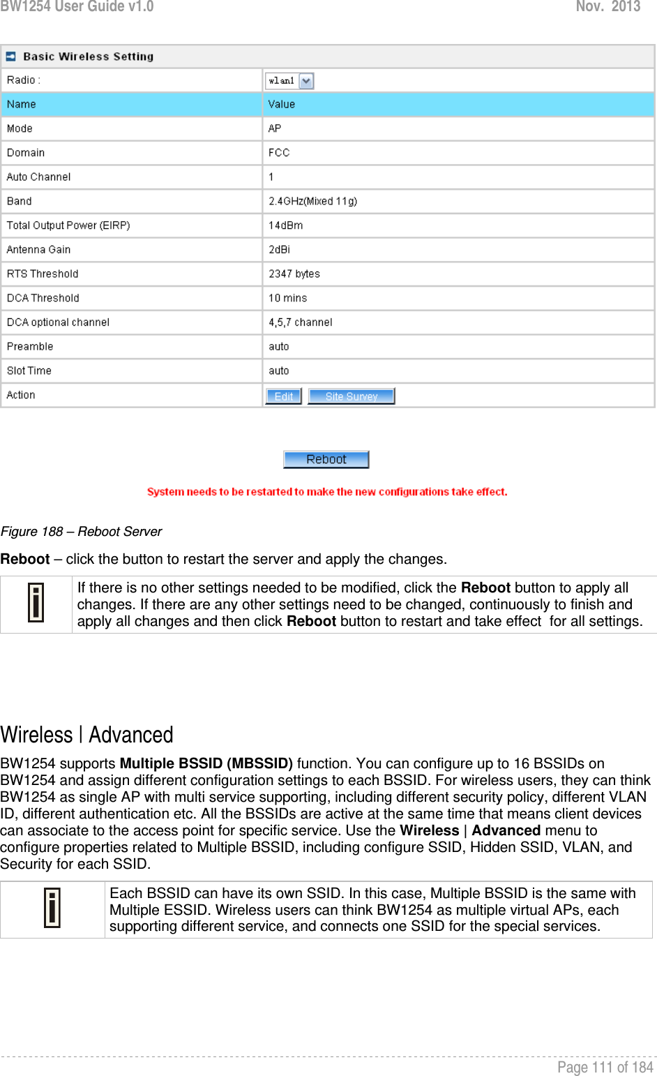 BW1254 User Guide v1.0  Nov.  2013     Page 111 of 184    Figure 188 – Reboot Server Reboot – click the button to restart the server and apply the changes.  If there is no other settings needed to be modified, click the Reboot button to apply all changes. If there are any other settings need to be changed, continuously to finish and apply all changes and then click Reboot button to restart and take effect  for all settings.    Wireless | Advanced  BW1254 supports Multiple BSSID (MBSSID) function. You can configure up to 16 BSSIDs on BW1254 and assign different configuration settings to each BSSID. For wireless users, they can think BW1254 as single AP with multi service supporting, including different security policy, different VLAN ID, different authentication etc. All the BSSIDs are active at the same time that means client devices can associate to the access point for specific service. Use the Wireless | Advanced menu to configure properties related to Multiple BSSID, including configure SSID, Hidden SSID, VLAN, and Security for each SSID.  Each BSSID can have its own SSID. In this case, Multiple BSSID is the same with Multiple ESSID. Wireless users can think BW1254 as multiple virtual APs, each supporting different service, and connects one SSID for the special services.    