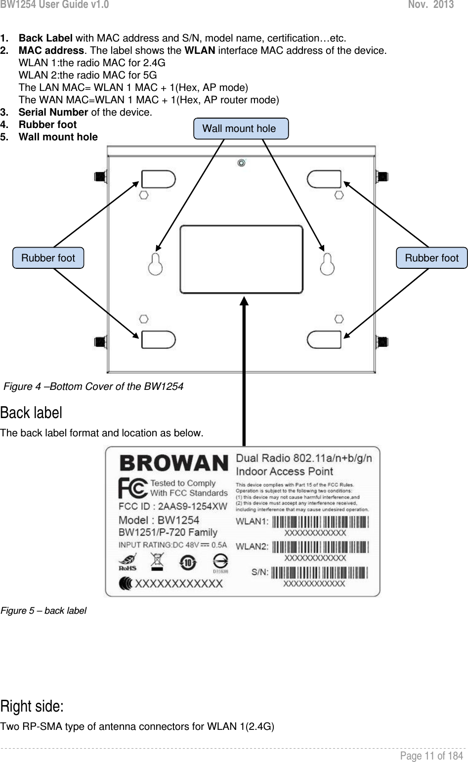 BW1254 User Guide v1.0  Nov.  2013     Page 11 of 184   1. Back Label with MAC address and S/N, model name, certification…etc. 2. MAC address. The label shows the WLAN interface MAC address of the device.  WLAN 1:the radio MAC for 2.4G WLAN 2:the radio MAC for 5G The LAN MAC= WLAN 1 MAC + 1(Hex, AP mode) The WAN MAC=WLAN 1 MAC + 1(Hex, AP router mode) 3. Serial Number of the device. 4. Rubber foot 5. Wall mount hole   Figure 4 –Bottom Cover of the BW1254 Back label The back label format and location as below.          Figure 5 – back label     Right side: Two RP-SMA type of antenna connectors for WLAN 1(2.4G) Wall mount holeRubber foot Rubber foot