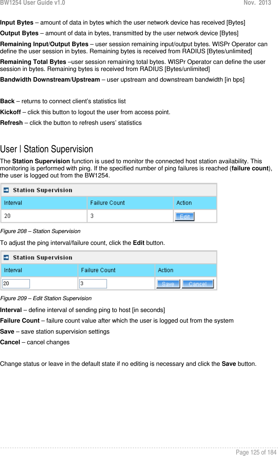 BW1254 User Guide v1.0  Nov.  2013     Page 125 of 184   Input Bytes – amount of data in bytes which the user network device has received [Bytes] Output Bytes – amount of data in bytes, transmitted by the user network device [Bytes] Remaining Input/Output Bytes – user session remaining input/output bytes. WISPr Operator can define the user session in bytes. Remaining bytes is received from RADIUS [Bytes/unlimited] Remaining Total Bytes –user session remaining total bytes. WISPr Operator can define the user session in bytes. Remaining bytes is received from RADIUS [Bytes/unlimited] Bandwidth Downstream/Upstream – user upstream and downstream bandwidth [in bps]  Back – returns to connect client’s statistics list Kickoff – click this button to logout the user from access point. Refresh – click the button to refresh users’ statistics  User | Station Supervision The Station Supervision function is used to monitor the connected host station availability. This monitoring is performed with ping. If the specified number of ping failures is reached (failure count), the user is logged out from the BW1254.  Figure 208 – Station Supervision To adjust the ping interval/failure count, click the Edit button.  Figure 209 – Edit Station Supervision Interval – define interval of sending ping to host [in seconds] Failure Count – failure count value after which the user is logged out from the system Save – save station supervision settings Cancel – cancel changes  Change status or leave in the default state if no editing is necessary and click the Save button.  