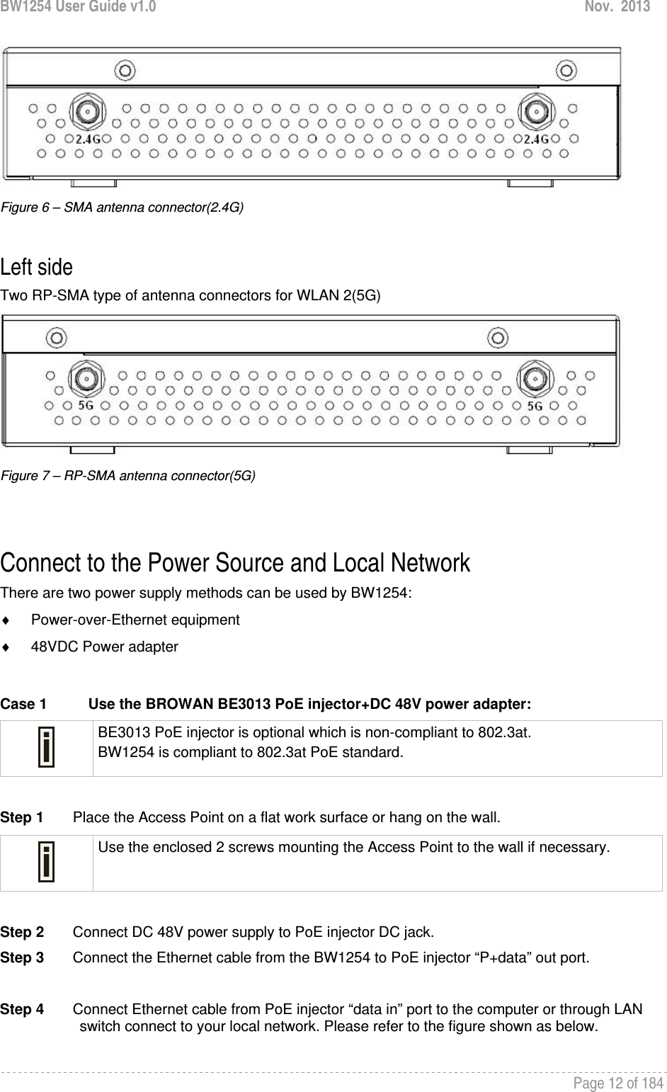 BW1254 User Guide v1.0  Nov.  2013     Page 12 of 184    Figure 6 – SMA antenna connector(2.4G)  Left side Two RP-SMA type of antenna connectors for WLAN 2(5G)  Figure 7 – RP-SMA antenna connector(5G)   Connect to the Power Source and Local Network There are two power supply methods can be used by BW1254: ♦ Power-over-Ethernet equipment ♦  48VDC Power adapter  Case 1  Use the BROWAN BE3013 PoE injector+DC 48V power adapter:  BE3013 PoE injector is optional which is non-compliant to 802.3at. BW1254 is compliant to 802.3at PoE standard.  Step 1       Place the Access Point on a flat work surface or hang on the wall.  Use the enclosed 2 screws mounting the Access Point to the wall if necessary.  Step 2       Connect DC 48V power supply to PoE injector DC jack. Step 3       Connect the Ethernet cable from the BW1254 to PoE injector “P+data” out port.  Step 4       Connect Ethernet cable from PoE injector “data in” port to the computer or through LAN switch connect to your local network. Please refer to the figure shown as below. 