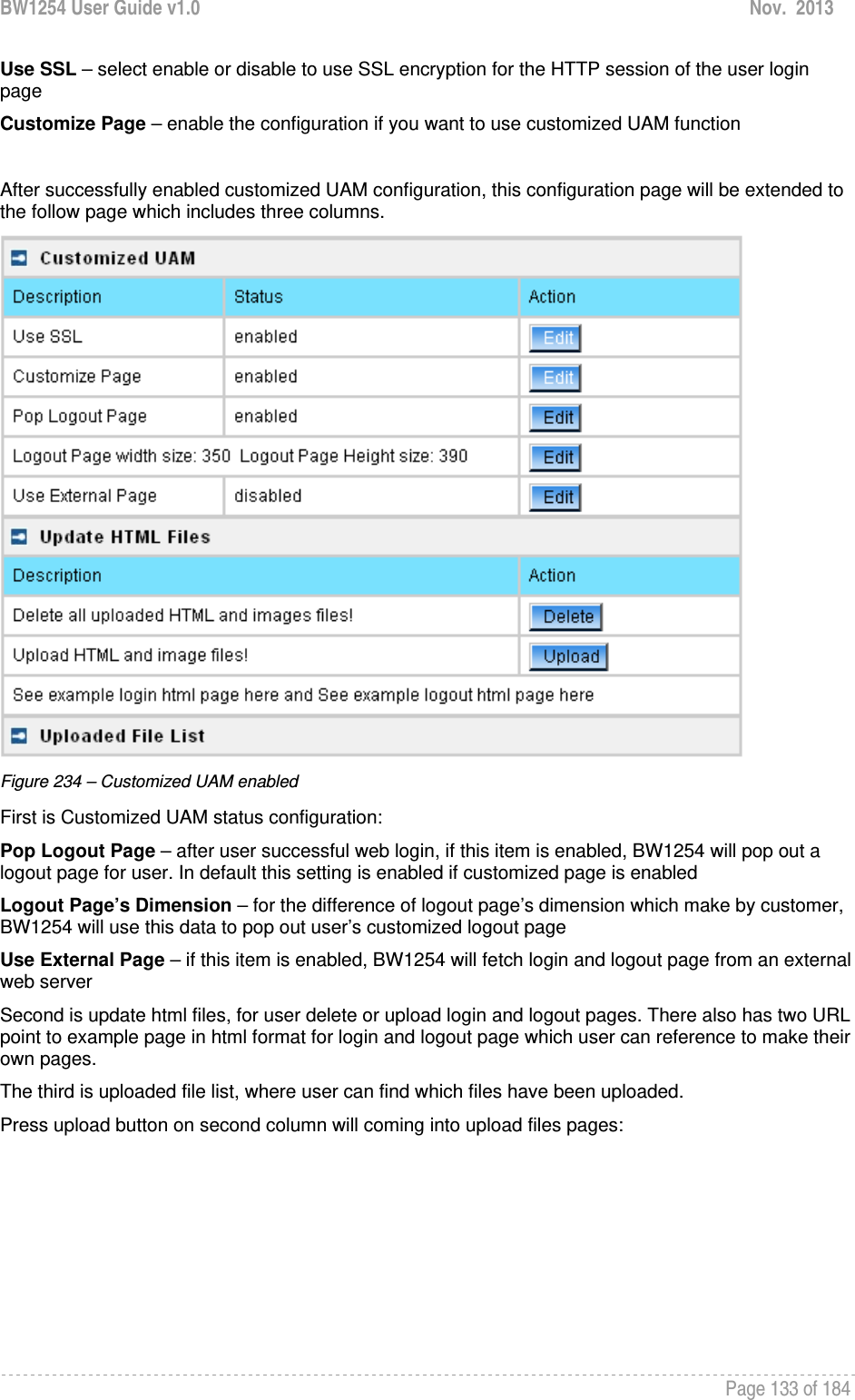 BW1254 User Guide v1.0  Nov.  2013     Page 133 of 184   Use SSL – select enable or disable to use SSL encryption for the HTTP session of the user login page Customize Page – enable the configuration if you want to use customized UAM function  After successfully enabled customized UAM configuration, this configuration page will be extended to the follow page which includes three columns.  Figure 234 – Customized UAM enabled First is Customized UAM status configuration: Pop Logout Page – after user successful web login, if this item is enabled, BW1254 will pop out a logout page for user. In default this setting is enabled if customized page is enabled Logout Page’s Dimension – for the difference of logout page’s dimension which make by customer, BW1254 will use this data to pop out user’s customized logout page Use External Page – if this item is enabled, BW1254 will fetch login and logout page from an external web server Second is update html files, for user delete or upload login and logout pages. There also has two URL point to example page in html format for login and logout page which user can reference to make their own pages. The third is uploaded file list, where user can find which files have been uploaded. Press upload button on second column will coming into upload files pages: 