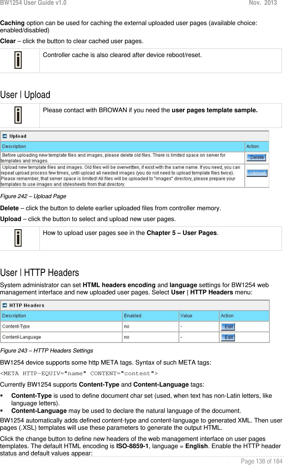 BW1254 User Guide v1.0  Nov.  2013     Page 138 of 184   Caching option can be used for caching the external uploaded user pages (available choice: enabled/disabled) Clear – click the button to clear cached user pages.  Controller cache is also cleared after device reboot/reset.  User | Upload   Please contact with BROWAN if you need the user pages template sample.  Figure 242 – Upload Page Delete – click the button to delete earlier uploaded files from controller memory. Upload – click the button to select and upload new user pages.  How to upload user pages see in the Chapter 5 – User Pages.  User | HTTP Headers  System administrator can set HTML headers encoding and language settings for BW1254 web management interface and new uploaded user pages. Select User | HTTP Headers menu:  Figure 243 – HTTP Headers Settings BW1254 device supports some http META tags. Syntax of such META tags: &lt;META HTTP-EQUIV=&quot;name&quot; CONTENT=&quot;content&quot;&gt; Currently BW1254 supports Content-Type and Content-Language tags:  Content-Type is used to define document char set (used, when text has non-Latin letters, like language letters).  Content-Language may be used to declare the natural language of the document.  BW1254 automatically adds defined content-type and content-language to generated XML. Then user pages (.XSL) templates will use these parameters to generate the output HTML. Click the change button to define new headers of the web management interface on user pages templates. The default HTML encoding is ISO-8859-1, language = English. Enable the HTTP header status and default values appear: 