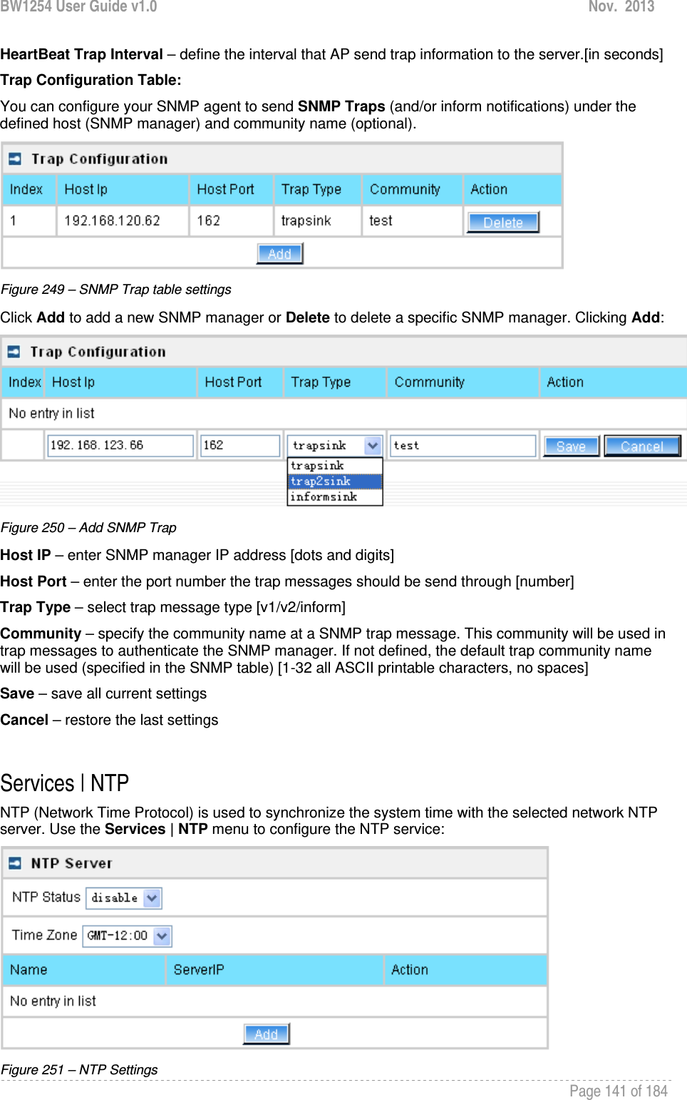 BW1254 User Guide v1.0  Nov.  2013     Page 141 of 184   HeartBeat Trap Interval – define the interval that AP send trap information to the server.[in seconds] Trap Configuration Table: You can configure your SNMP agent to send SNMP Traps (and/or inform notifications) under the defined host (SNMP manager) and community name (optional).  Figure 249 – SNMP Trap table settings Click Add to add a new SNMP manager or Delete to delete a specific SNMP manager. Clicking Add:  Figure 250 – Add SNMP Trap Host IP – enter SNMP manager IP address [dots and digits] Host Port – enter the port number the trap messages should be send through [number] Trap Type – select trap message type [v1/v2/inform] Community – specify the community name at a SNMP trap message. This community will be used in trap messages to authenticate the SNMP manager. If not defined, the default trap community name will be used (specified in the SNMP table) [1-32 all ASCII printable characters, no spaces] Save – save all current settings Cancel – restore the last settings  Services | NTP NTP (Network Time Protocol) is used to synchronize the system time with the selected network NTP server. Use the Services | NTP menu to configure the NTP service:  Figure 251 – NTP Settings 