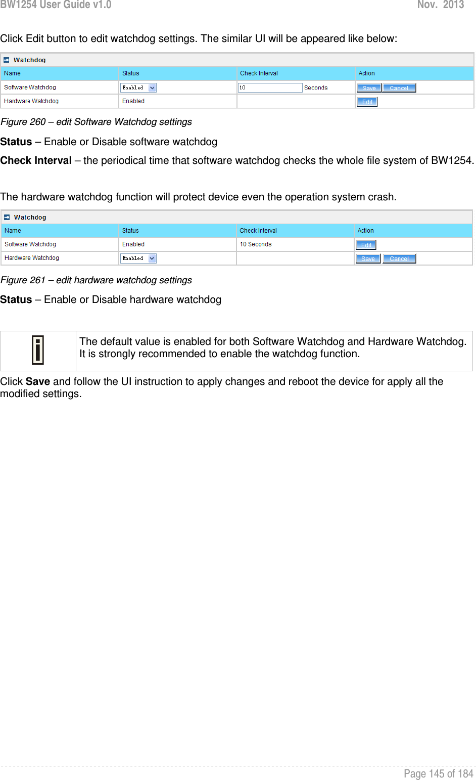 BW1254 User Guide v1.0  Nov.  2013     Page 145 of 184   Click Edit button to edit watchdog settings. The similar UI will be appeared like below:  Figure 260 – edit Software Watchdog settings Status – Enable or Disable software watchdog Check Interval – the periodical time that software watchdog checks the whole file system of BW1254.   The hardware watchdog function will protect device even the operation system crash.  Figure 261 – edit hardware watchdog settings Status – Enable or Disable hardware watchdog   The default value is enabled for both Software Watchdog and Hardware Watchdog. It is strongly recommended to enable the watchdog function.  Click Save and follow the UI instruction to apply changes and reboot the device for apply all the modified settings.  