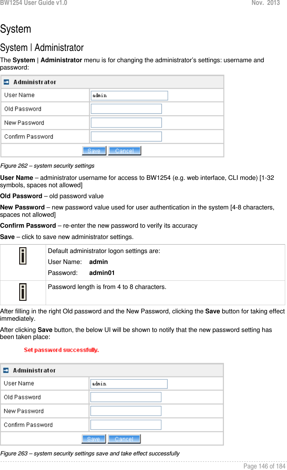 BW1254 User Guide v1.0  Nov.  2013     Page 146 of 184   System System | Administrator The System | Administrator menu is for changing the administrator’s settings: username and password:  Figure 262 – system security settings User Name – administrator username for access to BW1254 (e.g. web interface, CLI mode) [1-32 symbols, spaces not allowed] Old Password – old password value New Password – new password value used for user authentication in the system [4-8 characters, spaces not allowed] Confirm Password – re-enter the new password to verify its accuracy Save – click to save new administrator settings.  Default administrator logon settings are: User Name:   admin Password:   admin01  Password length is from 4 to 8 characters.  After filling in the right Old password and the New Password, clicking the Save button for taking effect immediately.  After clicking Save button, the below UI will be shown to notify that the new password setting has been taken place:  Figure 263 – system security settings save and take effect successfully 