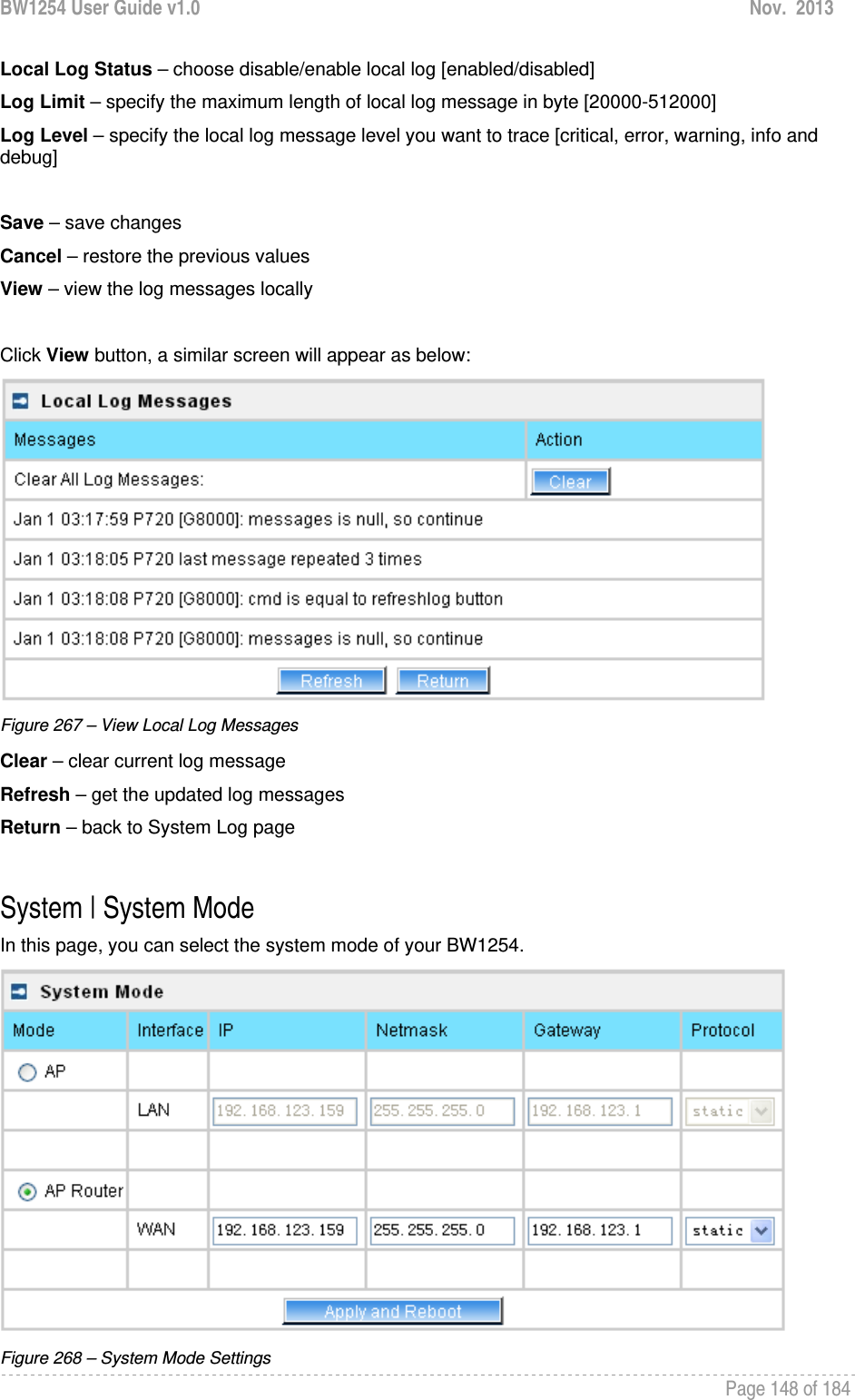 BW1254 User Guide v1.0  Nov.  2013     Page 148 of 184   Local Log Status – choose disable/enable local log [enabled/disabled] Log Limit – specify the maximum length of local log message in byte [20000-512000] Log Level – specify the local log message level you want to trace [critical, error, warning, info and debug]  Save – save changes Cancel – restore the previous values View – view the log messages locally  Click View button, a similar screen will appear as below:  Figure 267 – View Local Log Messages Clear – clear current log message Refresh – get the updated log messages Return – back to System Log page  System | System Mode In this page, you can select the system mode of your BW1254.  Figure 268 – System Mode Settings 