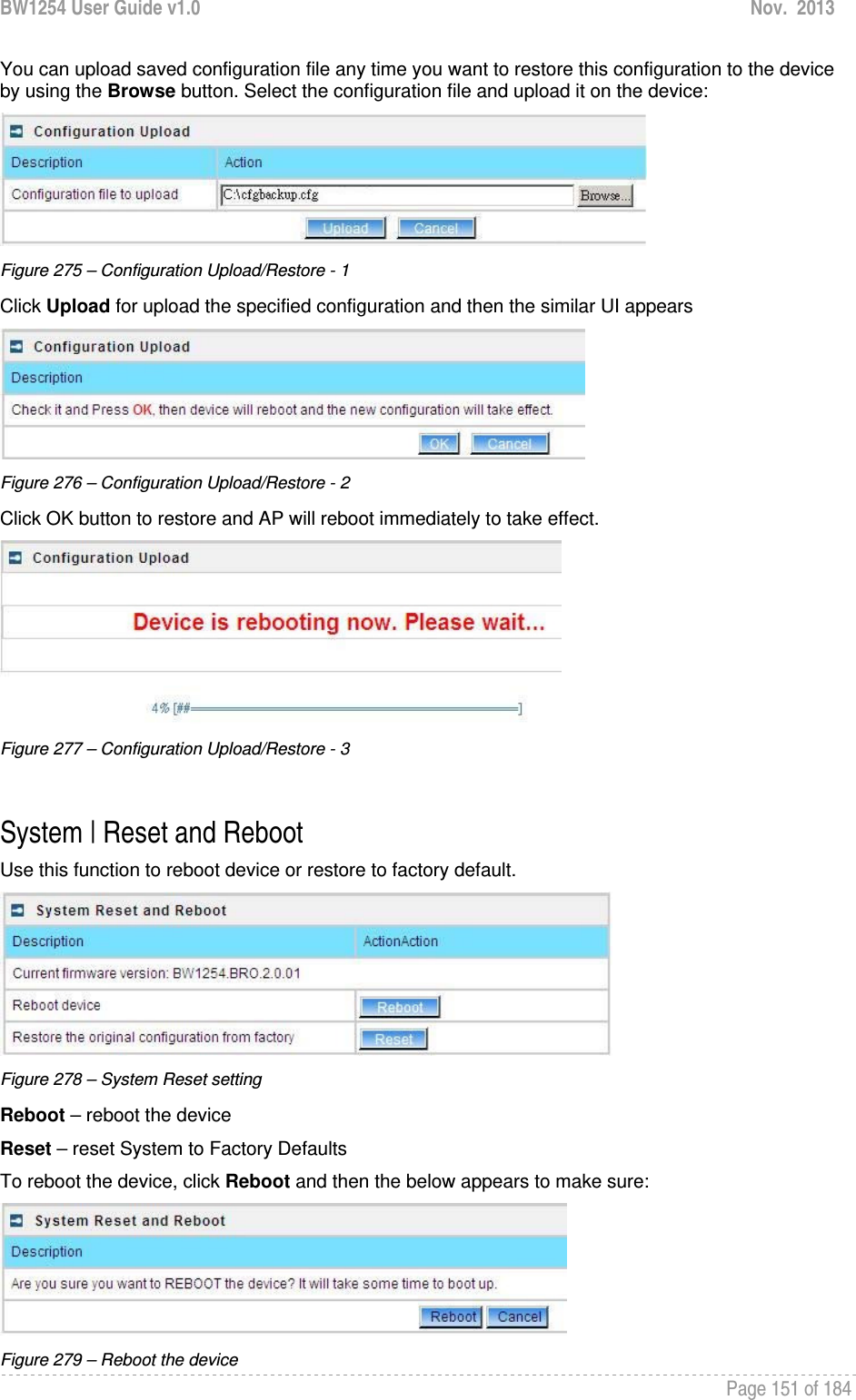 BW1254 User Guide v1.0  Nov.  2013     Page 151 of 184   You can upload saved configuration file any time you want to restore this configuration to the device by using the Browse button. Select the configuration file and upload it on the device:  Figure 275 – Configuration Upload/Restore - 1 Click Upload for upload the specified configuration and then the similar UI appears  Figure 276 – Configuration Upload/Restore - 2 Click OK button to restore and AP will reboot immediately to take effect.  Figure 277 – Configuration Upload/Restore - 3  System | Reset and Reboot Use this function to reboot device or restore to factory default.  Figure 278 – System Reset setting Reboot – reboot the device Reset – reset System to Factory Defaults To reboot the device, click Reboot and then the below appears to make sure:  Figure 279 – Reboot the device 