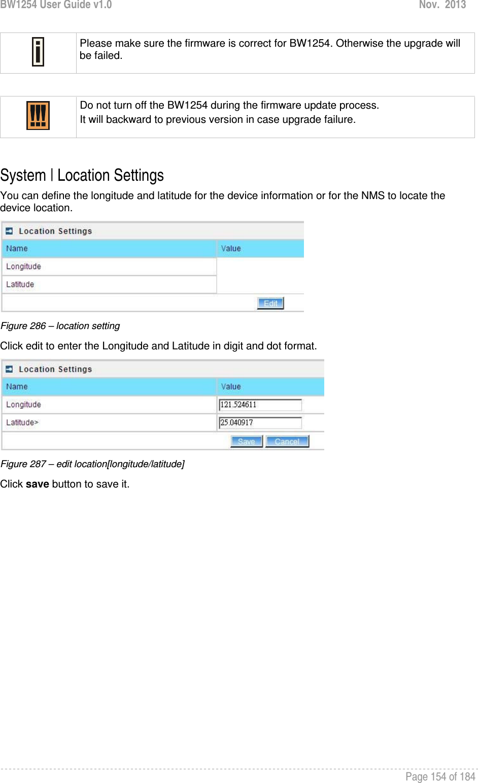 BW1254 User Guide v1.0  Nov.  2013     Page 154 of 184    Please make sure the firmware is correct for BW1254. Otherwise the upgrade will be failed.   Do not turn off the BW1254 during the firmware update process.  It will backward to previous version in case upgrade failure.  System | Location Settings You can define the longitude and latitude for the device information or for the NMS to locate the device location.  Figure 286 – location setting Click edit to enter the Longitude and Latitude in digit and dot format.  Figure 287 – edit location[longitude/latitude] Click save button to save it.   