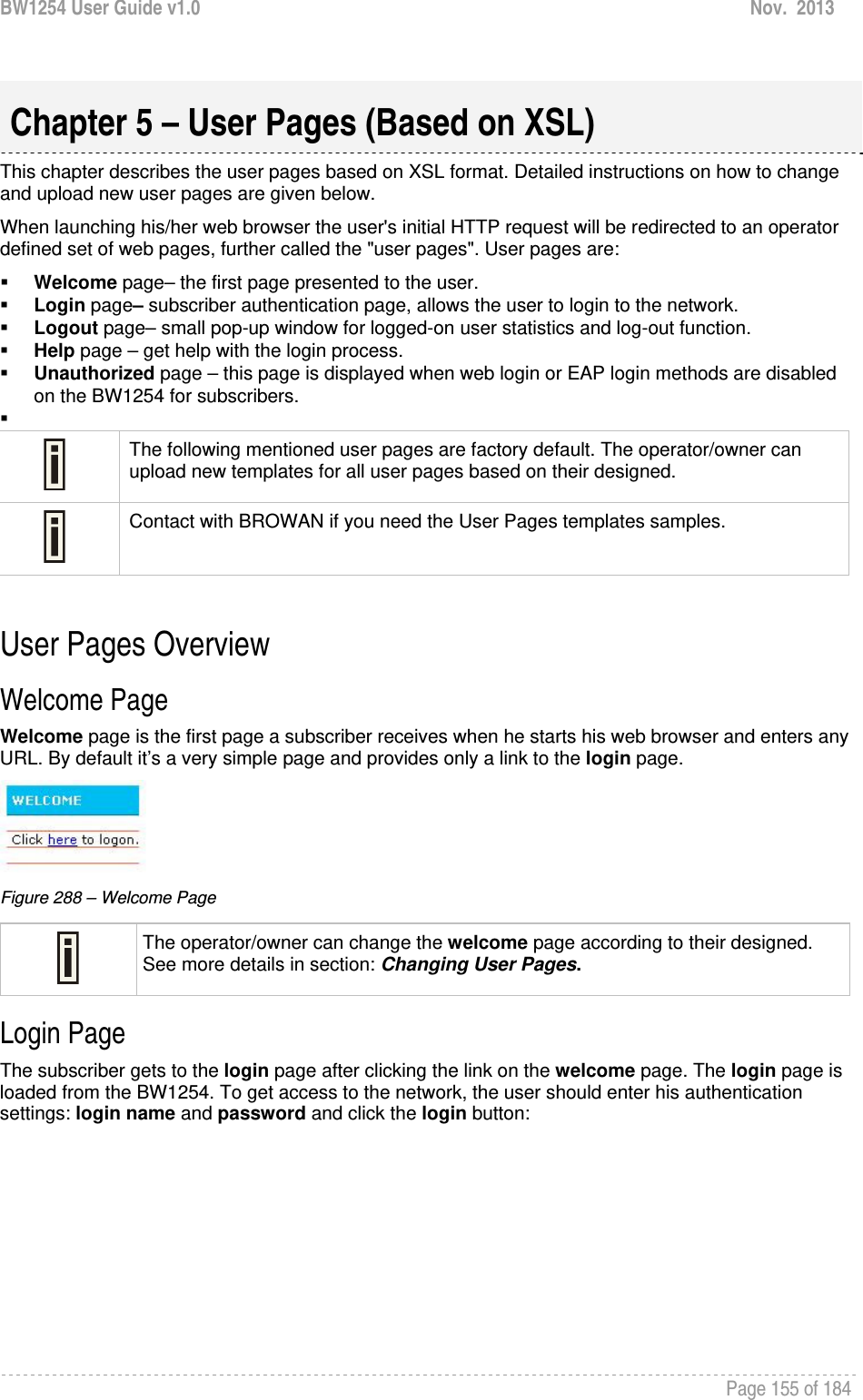 BW1254 User Guide v1.0  Nov.  2013     Page 155 of 184    This chapter describes the user pages based on XSL format. Detailed instructions on how to change and upload new user pages are given below. When launching his/her web browser the user&apos;s initial HTTP request will be redirected to an operator defined set of web pages, further called the &quot;user pages&quot;. User pages are:  Welcome page– the first page presented to the user.  Login page– subscriber authentication page, allows the user to login to the network.  Logout page– small pop-up window for logged-on user statistics and log-out function.  Help page – get help with the login process.  Unauthorized page – this page is displayed when web login or EAP login methods are disabled on the BW1254 for subscribers.    The following mentioned user pages are factory default. The operator/owner can upload new templates for all user pages based on their designed.  Contact with BROWAN if you need the User Pages templates samples.  User Pages Overview Welcome Page Welcome page is the first page a subscriber receives when he starts his web browser and enters any URL. By default it’s a very simple page and provides only a link to the login page.  Figure 288 – Welcome Page  The operator/owner can change the welcome page according to their designed. See more details in section: Changing User Pages. Login Page The subscriber gets to the login page after clicking the link on the welcome page. The login page is loaded from the BW1254. To get access to the network, the user should enter his authentication settings: login name and password and click the login button: Chapter 5 – User Pages (Based on XSL) 