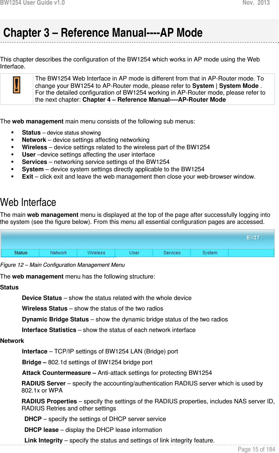 BW1254 User Guide v1.0  Nov.  2013     Page 15 of 184    This chapter describes the configuration of the BW1254 which works in AP mode using the Web Interface.  The BW1254 Web Interface in AP mode is different from that in AP-Router mode. To change your BW1254 to AP-Router mode, please refer to System | System Mode . For the detailed configuration of BW1254 working in AP-Router mode, please refer to the next chapter: Chapter 4 – Reference Manual----AP-Router Mode  The web management main menu consists of the following sub menus:  Status – device status showing  Network – device settings affecting networking  Wireless – device settings related to the wireless part of the BW1254  User –device settings affecting the user interface  Services – networking service settings of the BW1254  System – device system settings directly applicable to the BW1254  Exit – click exit and leave the web management then close your web-browser window.  Web Interface The main web management menu is displayed at the top of the page after successfully logging into the system (see the figure below). From this menu all essential configuration pages are accessed.  Figure 12 – Main Configuration Management Menu The web management menu has the following structure: Status Device Status – show the status related with the whole device Wireless Status – show the status of the two radios Dynamic Bridge Status – show the dynamic bridge status of the two radios Interface Statistics – show the status of each network interface Network  Interface – TCP/IP settings of BW1254 LAN (Bridge) port Bridge – 802.1d settings of BW1254 bridge port Attack Countermeasure – Anti-attack settings for protecting BW1254 RADIUS Server – specify the accounting/authentication RADIUS server which is used by 802.1x or WPA RADIUS Properties – specify the settings of the RADIUS properties, includes NAS server ID, RADIUS Retries and other settings DHCP – specify the settings of DHCP server service DHCP lease – display the DHCP lease information Link Integrity – specify the status and settings of link integrity feature.  Chapter 3 – Reference Manual----AP Mode 