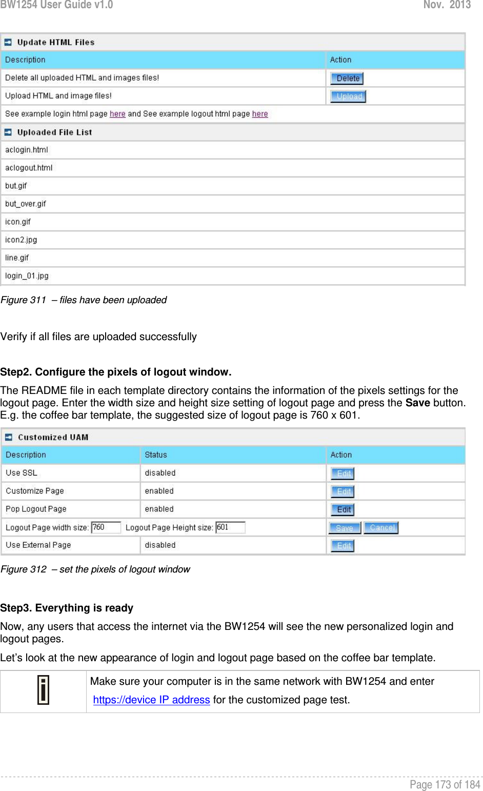 BW1254 User Guide v1.0  Nov.  2013     Page 173 of 184    Figure 311  – files have been uploaded   Verify if all files are uploaded successfully  Step2. Configure the pixels of logout window. The README file in each template directory contains the information of the pixels settings for the logout page. Enter the width size and height size setting of logout page and press the Save button.  E.g. the coffee bar template, the suggested size of logout page is 760 x 601.  Figure 312  – set the pixels of logout window  Step3. Everything is ready  Now, any users that access the internet via the BW1254 will see the new personalized login and logout pages. Let’s look at the new appearance of login and logout page based on the coffee bar template.  Make sure your computer is in the same network with BW1254 and enter  https://device IP address for the customized page test.  