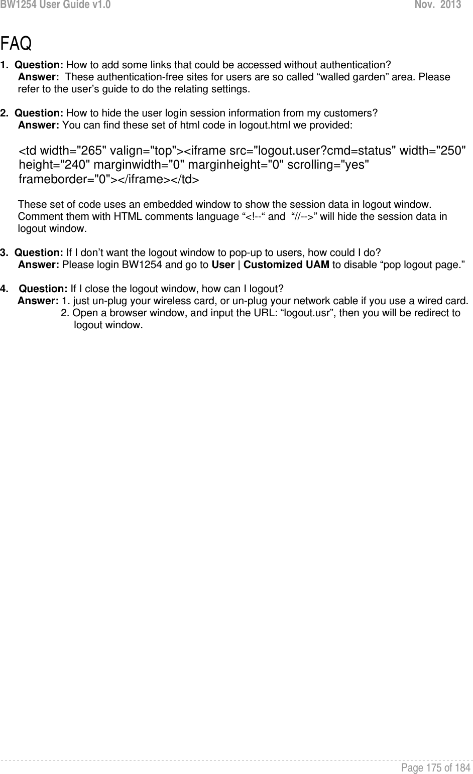 BW1254 User Guide v1.0  Nov.  2013     Page 175 of 184   FAQ 1.  Question: How to add some links that could be accessed without authentication? Answer:  These authentication-free sites for users are so called “walled garden” area. Please refer to the user’s guide to do the relating settings.  2.  Question: How to hide the user login session information from my customers? Answer: You can find these set of html code in logout.html we provided:  &lt;td width=&quot;265&quot; valign=&quot;top&quot;&gt;&lt;iframe src=&quot;logout.user?cmd=status&quot; width=&quot;250&quot; height=&quot;240&quot; marginwidth=&quot;0&quot; marginheight=&quot;0&quot; scrolling=&quot;yes&quot; frameborder=&quot;0&quot;&gt;&lt;/iframe&gt;&lt;/td&gt;  These set of code uses an embedded window to show the session data in logout window. Comment them with HTML comments language “&lt;!--“ and  “//--&gt;” will hide the session data in logout window.  3.  Question: If I don’t want the logout window to pop-up to users, how could I do?   Answer: Please login BW1254 and go to User | Customized UAM to disable “pop logout page.”  4. Question: If I close the logout window, how can I logout?        Answer: 1. just un-plug your wireless card, or un-plug your network cable if you use a wired card.                      2. Open a browser window, and input the URL: “logout.usr”, then you will be redirect to                               logout window.  